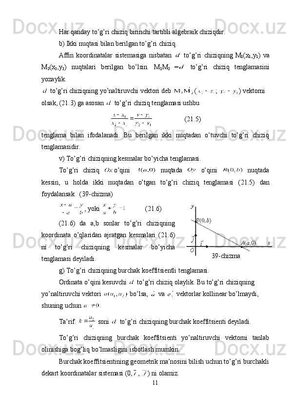 Har qanday to’g’ri chiziq birinchi tartibli algebraik chiziqdir.
b) Ikki nuqtasi bilan berilgan to’g’ri chiziq.
Affin   koordinatalar   sistemasiga   nisbatan     to’g’ri   chiziqning   M
1 (x
1 ,y
1 )   va
M
2 (x
2 , y
2 )   nuqtalari   berilgan   bo’lsin.   M
1 M
2   =   to’g’ri   chiziq   tenglamasini
yozaylik.
 to’g’ri chiziqning yo’naltiruvchi vektori deb  ( ;  )   vektorni 
olsak, (21.3) ga asosan   to’g’ri chiziq tenglamasi ushbu 
             (21.5)
tenglama   bilan   ifodalanadi.   Bu   berilgan   ikki   nuqtadan   o’tuvchi   to’g’ri   chiziq
tenglamasidir.
v) To’g’ri chiziqning kesmalar bo’yicha tenglamasi.
To’g’ri   chiziq   o’qini     nuqtada     o’qini     nuqtada
kessin,   u   holda   ikki   nuqtadan   o’tgan   to’g’ri   chiziq   tenglamasi   ( 21.5 )   dan
foydalansak     (39-chizma)
, yoki  (21.6)
( 21.6 )   da   a, b   sonlar   to’g’ri   chiziqning
koordinata   o’qlaridan   ajratgan   kesmalari   ( 21.6 )
ni   to’g’ri   chiziqning   kesmalar   bo’yicha
tenglamasi deyiladi.
g) To’g’ri chiziqning burchak koeffitsientli tenglamasi.
Ordinata o’qini kesuvchi   to’g’ri chiziq olaylik. Bu to’g’ri chiziqning 
yo’naltiruvchi vektori    bo’lsa,    va   vektorlar kollinear bo’lmaydi, 
shuning uchun  .
Ta’rif.   soni   to’g’ri chiziqning burchak koeffitsienti deyiladi.
To’g’ri   chiziqning   burchak   koeffitsienti   yo’naltiruvchi   vektorni   tanlab
olinishiga bog’liq bo’lmasligini isbotlash mumkin.
Burchak koeffitsientining geometrik ma’nosini bilish uchun to’g’ri burchakli
dekart koordinatalar sistemasi (0, ,  )   ni olamiz.
11 39-chizma