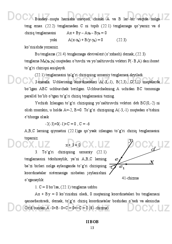 Bunday   nuqta   hamisha   mavjud,   chunki   A   va   B   lar   bir   vaqtda   n o lg a
teng   emas.   ( 22.2 )   tenglamada n   C   ni   topib   ( 22.1 )   tenglamaga   qo’yamiz   va   d
chiziq tenglamasini   Ax +  By  – A x
0  –  By
0  = 0  
yo ki            A (x-x
0 ) +  B ( y - y
0 ) = 0 ( 22.3 )
ko’rinishda  yozamiz .
Bu tenglama ( 21.4 ) tenglamaga ekvivalent (o’xshash) demak, ( 22.3 )  
tenglama M
0 (x
0 , y
0 ) nuqtadan o’tuvchi va yo’naltiruvchi vektori  P (-  B ,A)   dan iborat
to’g’ri chiziqni aniqlaydi.
( 22.1 ) tenglamasini to’g’ri chiziqning umumiy tenglamasi deyiladi.
3-masala.   Uchlarining   koordinatalari   A(-3,-1),   B (2,3),   C (2,1)   nuqtalarda
bo’lgan   A BC   uchburchak   berilgan.   Uchburchakning   A   uchidan   BC   tomon i ga
parallel bo’lib o’tgan to’g’ri chiziq tenglamasini tuzing.
Yechish   Izlangan   to’g’ri   chiziqning   yo’naltiruvchi   vektori   deb   BC(0,-2)   ni
olish mumkin, u holda A=-2, B=0. To’g’ri chiziqning A(-3,-1) nuqtadan o’tishini
e’tiborga olsak
-2(-3)+0(-1)+C = 0 , C = -6
A,B,C   larning   qiymatini   (22.1)ga   qo’ysak   izlangan   to’g’ri   chiziq   tenglamasini
topamiz.
x + 3 = 0
3.   To’g’ri   chiziqning   umumiy   (22.1)
tenglamasini   tekshiraylik,   ya’ni   A,B,C   larning
ba’zi   birlari   nolga   aylanganda   to’g’ri   chiziqning
koordinatalar   sistemasiga   nisbatan   joylanishini
o’rganaylik:
1. C = 0 bo’lsa, (22.1) tenglama ushbu 
Ax   +   By   =   0   ko’rinishni   oladi,   0   nuqtaning   koordinatalari   bu   tenglamani
qanoatlantiradi,   demak,   to’g’ri   chiziq   koordinatalar   boshidan   o’tadi   va   aksincha
O  d bundan A  0+B  0+C = 0=>C = 0 (41-chizma).
II BOB
131	e
2	e
	
O	
x	
y 41 -chizma	
d