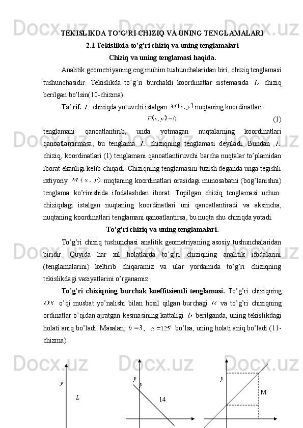 TEKISLIKDA TO’G’RI CHIZIQ VA UNING TENGLAMALARI
2.1  Tekislikda to’g’ri chiziq va uning tenglamalari
C h iziq va uning tenglamasi haqida.
Analitik geometriyaning eng muhim tushunchalaridan biri ,  chiziq tenglamasi
tushunchasidir.   Tekislikda   to’g’ri   burchakli   koordinatlar   sistemasida     chiziq
berilgan bo’lsin( 10 -chizma).
Ta’rif.     chiziqda yotuvchi istalgan   nuqtaning koordinatlari
                                                                       (1)
tenglamani   qanoatlantirib,   unda   yotmagan   nuqtalarning   koordinatlari
qanoatlantirmasa,   bu   tenglama     chiziqning   tenglamasi   deyiladi .   Bundan  
chiziq, koordinatlari (1) tenglamani qanoatlantiruvchi barcha nuqtalar to’plamidan
iborat ekanligi kelib chiqadi. Chiziqning tenglamasini tuzish deganda unga tegishli
ixtiyoriy     nuqtaning koordinatlari orasidagi munosabatni (bog’lanishni)
tenglama   ko’rinishida   ifodalashdan   iborat.   Topilgan   chiziq   tenglamasi   uchun:
chiziqdagi   istalgan   nuqtaning   koordinatlari   uni   qanoatlantiradi   va   aksincha,
nuqtaning koordinatlari tenglamani qanoatlantirsa, bu nuqta shu chiziqda yotadi.  
To’g’ri chiziq va uning tenglamalari.
To’g’ri   chiziq   tushunchasi   analitik   geometriyaning   asosiy   tushunchalaridan
biridir.   Quyida   har   xil   holatlarda   to’g’ri   chiziqning   analitik   ifodalarini
(tenglamalarini)   keltirib   chiqaramiz   va   ular   yordamida   to’g’ri   chiziqning
tekislikdagi vaziyatlarini o’rganamiz.
To’g’ri   chiziqning   burchak   koeffitsientli   tenglamasi.   To’g’ri   chiziqning
  o’qi   musbat   yo’nalishi   bilan   hosil   qilgan   burchagi     va   to’g’ri   chiziqning
ordinatlar o’qidan ajratgan kesmasining kattaligi     berilganda, uning tekislikdagi
holati aniq bo’ladi. Masalan,  ,   bo’lsa, uning holati aniq bo’ladi (11-
chizma). 
              
14y
L y y
y
M 