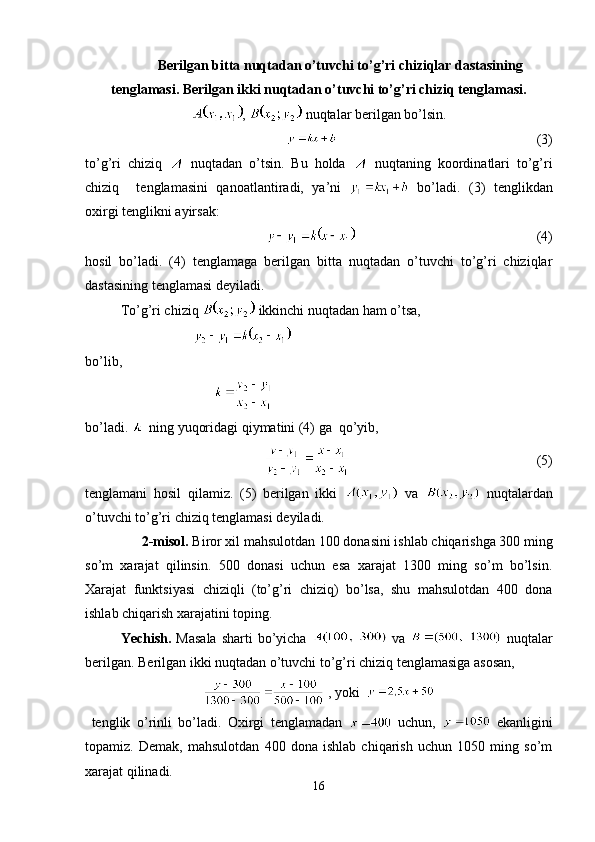 Berilgan bitta nuqtadan o’tuvchi to’g’ri chiziqlar dastasining
tenglamasi. Berilgan ikki nuqtadan o’tuvchi to’g’ri chiziq tenglamasi.
,   nuqtalar berilgan bo’lsin.
                                                                          (3) 
to’g’ri   chiziq     nuqtadan   o’tsin.   Bu   holda     nuqtaning   koordinatlari   to’g’ri
chiziq     tenglamasini   qanoatlantiradi,   ya’ni     bo’ladi.   (3)   tenglikdan
oxirgi tenglikni ayirsak:
                                                           (4)
hosil   bo’ladi.   (4)   tenglamaga   berilgan   bitta   nuqtadan   o’tuvchi   to’g’ri   chiziqlar
dastasining tenglamasi deyiladi.
To’g’ri chiziq   ikkinchi nuqtadan ham o’tsa,  
                               
bo’lib,
                                        
bo’ladi.   ning yuqoridagi qiymatini (4) ga  qo’yib,
                                                     (5)
tenglamani   hosil   qilamiz.   (5)   berilgan   ikki     va     nuqtalardan
o’tuvchi to’g’ri chiziq tenglamasi deyiladi.
2-misol.  Biror xil mahsulotdan 100 donasini ishlab chiqarishga 300 ming
so’m   xarajat   qilinsin.   500   donasi   uchun   esa   xarajat   1300   ming   so’m   bo’lsin.
Xarajat   funktsiyasi   chiziqli   (to’g’ri   chiziq)   bo’lsa,   shu   mahsulotdan   400   dona
ishlab chiqarish xarajatini toping.
  Yechish.   Masala  sharti  bo’yicha     va     nuqtalar
berilgan. Berilgan ikki nuqtadan o’tuvchi to’g’ri chiziq tenglamasiga asosan,
 , yoki  
  tenglik   o’rinli   bo’ladi.   Oxirgi   tenglamadan     uchun,     ekanligini
topamiz.   Demak,   mahsulotdan   400   dona   ishlab   chiqarish   uchun   1050   ming   so’m
xarajat qilinadi.
16