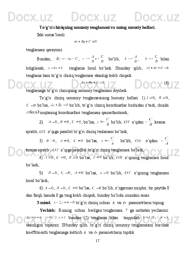 To’g’ri chiziqning umumiy tenglamasi va uning xususiy hollari.
Ikki noma’lumli 
                                  
tenglamani qaraymiz.                             
Bundan,     ,       bo’lib,     ,       bilan
belgilasak,       tenglama   hosil   bo’ladi.   Shunday   qilib,  
tenglama ham to’g’ri chiziq tenglamasi ekanligi kelib chiqadi.
                                                                            (6)
tenglamaga to’g’ri chiziqning umumiy tenglamasi deyiladi.
To’g’ri   chiziq   umumiy   tenglamasining   hususiy   hollari:   1) ,   ,
 bo’lsa,   bo’lib, to’g’ri chiziq koordinatlar boshidan o’tadi, chunki
 nuqtaning koordinatlari tenglamani qanoatlantiradi;
2)  ,  ,  , bo’lsa,   bo’lib,   o’qdan    kesma 
ajratib,   o’qiga parallel to’g’ri chiziq tenlamasi bo’ladi;
3)   ,   ,     bo’lsa,       bo’lib,     o’qdan  
kesma ajratib ,   o’qiga paralllel to’g’ri chiziq tenglamasi bo’ladi;
4)   ,   ,     bo’lsa,     bo’lib,     o’qining tenglamasi hosil
bo’ladi;
5)  ,   ,     bo’lsa,     bo’lib,     o’qining   tenglamasi
hosil bo’ladi;
            6)  ,  ,   bo’lsa,   bo’lib, o’zgarmas miqdor, bir paytda 0
dan farqli hamda 0 ga teng kelib chiqadi, bunday bo’lishi mumkin emas.     
3-misol.     to’g’ri chiziq uchun    va    parametrlarni toping.
                  Yechish:     Buning    uchun    berilgan  tenglamani     ga  nisbatan   yechamiz:
  bundan   (2)   tenglama   bilan     taqqoslab   ,
ekanligini   topamiz.   SHunday   qilib,   to’g’ri   chiziq   umumiy   tenglamasini   burchak
koeffitsientli tenglamaga keltirib   va   parametrlarni topdik.
17 
