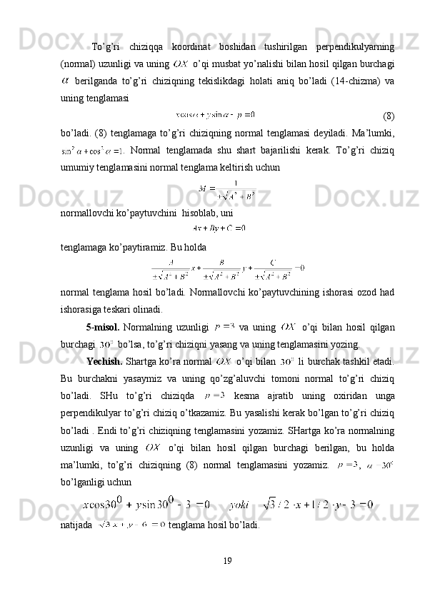 To’g’ri   chiziqqa   koordinat   boshidan   tushirilgan   perpendikulyarning
(normal) uzunligi va uning   o’qi musbat yo’nalishi bilan hosil qilgan burchagi
  berilganda   to’g’ri   chiziqning   tekislikdagi   holati   aniq   bo’ladi   (14-chizma)   va
uning tenglamasi
                                                   (8)
bo’ladi.   (8)   tenglamaga  to’g’ri   chiziqning  normal   tenglamasi   deyiladi.   Ma’lumki,
.   Normal   tenglamada   shu   shart   bajarilishi   kerak.   To’g’ri   chiziq
umumiy tenglamasini normal tenglama keltirish uchun 
 
normallovchi ko’paytuvchini  hisoblab, uni 
                                                    
tenglamaga ko’paytiramiz. Bu holda
normal  tenglama hosil bo’ladi. Normallovchi  ko’paytuvchining ishorasi  ozod had
ishorasiga teskari olinadi.
5-misol.   Normalning   uzunligi     va   uning     o’qi   bilan   hosil   qilgan
burchagi   bo’lsa, to’g’ri chiziqni yasang va uning tenglamasini yozing.
    Yechish.   Shartga ko’ra normal     o’qi bilan     li burchak tashkil etadi.
Bu   burchakni   yasaymiz   va   uning   qo’zg’aluvchi   tomoni   normal   to’g’ri   chiziq
bo’ladi.   SHu   to’g’ri   chiziqda     kesma   ajratib   uning   oxiridan   unga
perpendikulyar to’g’ri chiziq o’tkazamiz. Bu yasalishi kerak bo’lgan to’g’ri chiziq
bo’ladi . Endi to’g’ri chiziqning tenglamasini yozamiz. SHartga ko’ra normalning
uzunligi   va   uning     o’qi   bilan   hosil   qilgan   burchagi   berilgan,   bu   holda
ma’lumki,   to’g’ri   chiziqning   (8)   normal   tenglamasini   yozamiz.   ,  
bo’lganligi uchun
natijada    tenglama hosil bo’ladi.
19