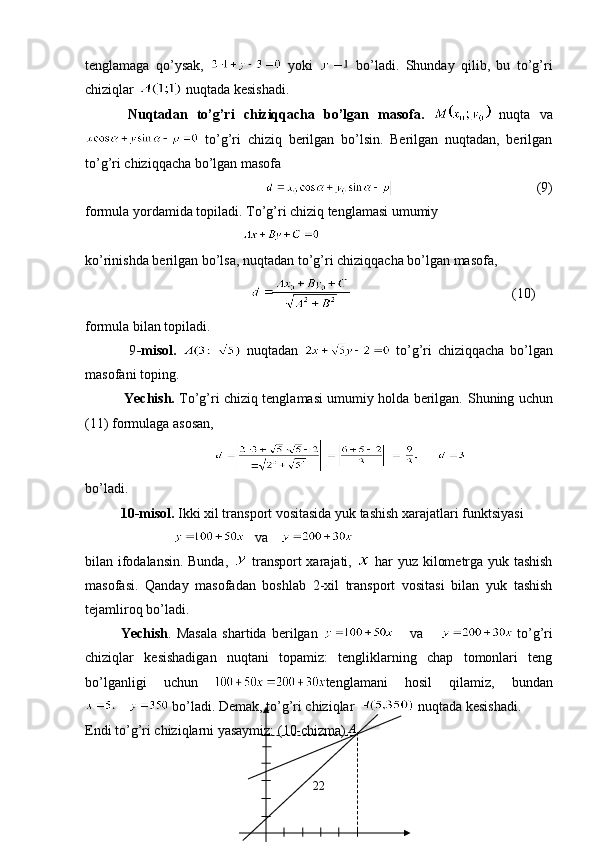 tenglamaga   qo’ysak,     yoki     bo’ladi.   Shunday   qilib,   bu   to’g’ri
chiziqlar   nuqtada kesishadi.
Nuqtadan   to’g’ri   chiziqqacha   bo’lgan   masofa.     nuqta   va
  to’g’ri   chiziq   berilgan   bo’lsin.   Berilgan   nuqtadan,   berilgan
to’g’ri chiziqqacha bo’lgan masofa
                                         (9)    
formula yordamida topiladi. To’g’ri chiziq tenglamasi umumiy
                                               
ko’rinishda berilgan bo’lsa, nuqtadan to’g’ri chiziqqacha bo’lgan masofa,
                                                                             (10)
formula bilan topiladi. 
                9 -misol.     nuqtadan     to’g’ri   chiziqqacha   bo’lgan
masofani toping.
                  Yechish.   To’g’ri chiziq tenglamasi umumiy holda berilgan.   S h uning uchun
( 11 ) formulaga asosan,
bo’ladi.
10-misol.  Ikki xil transport vositasida yuk tashish xarajatlari funktsiyasi
             va   
bilan ifodalansin. Bunda,     transport xarajati,     har yuz kilometrga yuk tashish
masofasi.   Qanday   masofadan   boshlab   2-xil   transport   vositasi   bilan   yuk   tashish
tejamliroq bo’ladi.
  Yechish .   Masala   shartida   berilgan         va         to’g’ri
chiziqlar   kesishadigan   nuqtani   topamiz:   tengliklarning   chap   tomonlari   teng
bo’lganligi   uchun   tenglamani   hosil   qilamiz,   bundan
 bo’ladi. Demak, to’g’ri chiziqlar   nuqtada kesishadi.
Endi to’g’ri chiziqlarni yasaymiz: (10-chizma).
22 A 