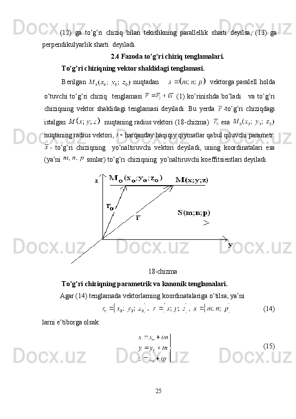 (12)   ga   to’g’ri   chiziq   bilan   tekislikning   parallellik   sharti   deyilsa,   (13)   ga
perpendikulyarlik sharti  deyiladi .
2.4  Fazoda to’g’ri chiziq tenglamalari.
  T o’g’ri chiziqning vektor shaklidagi tenglamasi.
Berilgan     nuqtadan   
    vektorga paralell holda
o’tuvchi  to’g’ri  chiziq   tenglamasi     (1)  ko’rinishda  bo’ladi   va to’g’ri
chiziqning   vektor   shaklidagi   tenglamasi   deyiladi.   Bu   yerda   -to’g’ri   chiziqdagi
istalgan    nuqtaning radius vektori (18-chizma)     esa 
nuqtaning radius vektori,  harqanday haqiqiy qiymatlar qabul qiluvchi parametr.
-   to’g’ri   chiziqning     yo’naltiruvchi   vektori   deyiladi,   uning   koordinatalari   esa
(ya’ni   sonlar) to’g’ri chiziqning  yo’naltiruvchi koeffitsientlari deyiladi.
18-chizma
T o’g’ri chiziqning parametrik va kanonik tenglamalari.
Agar (14) tenglamada vektorlarning koordinatalariga o’tilsa, ya’ni
                    (14)
larni e’tiborga olsak:
 
                                                     (15) 
25 