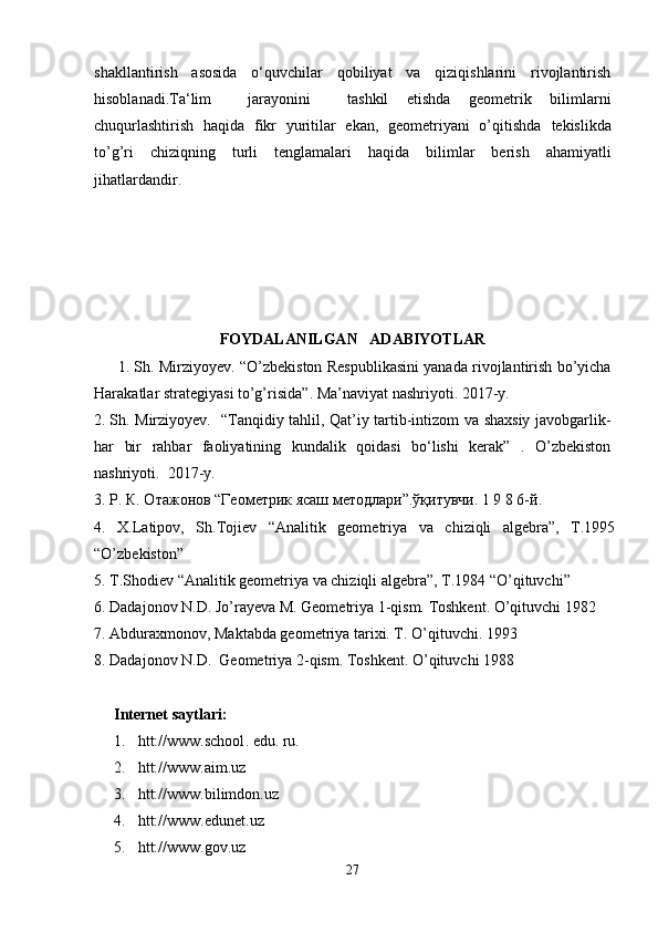 shakllantirish   asosida   o‘quvchilar   qobiliyat   va   qiziqishlarini   rivojlantirish
hisoblanadi. Ta‘lim     jarayonini     tashkil   etishda   geometrik   bilimlarni
chuqurlashtirish   haqida   fikr   yuritilar   ekan,   geometriyani   o’qitishda   tekislikda
to’g’ri   chiziqning   turli   tenglamalari   haqida   bilimlar   berish   ahamiyatli
jihatlardandir. 
FOYDALANILGAN     ADABIYOTLAR    
         1. Sh.   Mirziyoyev. “ O’zbekiston Respublikasini yanada rivojlantirish bo’yicha
Harakatlar strategiyasi to’g’risida ”.  Ma’naviyat  nashriyoti.   2017-y.
2. Sh.   Mirziyoyev.   “Tanqidiy tahlil, Qat’iy tartib-intizom va shaxsiy javobgarlik-
har   bir   rahbar   faoliyatining   kundalik   qoidasi   bo‘lishi   kerak”   .   O’zbekiston
nashriyoti.  2017-y.
3. Р. К. Отажонов “Геометрик ясаш методлари”.ўқитувчи. 1 9 8 6-й .
4.   X.Latipov,   Sh.Tojiеv   “Analitik   gеomеtriya   va   chiziqli   algеbra”,   T.1995
“O’zbеkiston”
5. T.Shodiеv “Analitik gеomеtriya va chiziqli algеbra”, T.1984 “O’qituvchi”
6. Dadajonov N.D. Jo’rayeva M. Geometriya 1-qism. Toshkent. O’qituvchi 1982
7. Abduraxmonov, Maktabda geometriya tarixi. T. O’qituvchi. 1993
8.  Dadajonov N.D.  Geometriya  2 -qism. Toshkent. O’qituvchi 198 8
Internet saytlari:
1.  htt://www.school . edu. ru.
2.   htt:// www.aim.uz
3.   htt://www.bilimdon.uz
4.  htt://www.edunet.uz
5.   htt://www.gov.uz
27 
