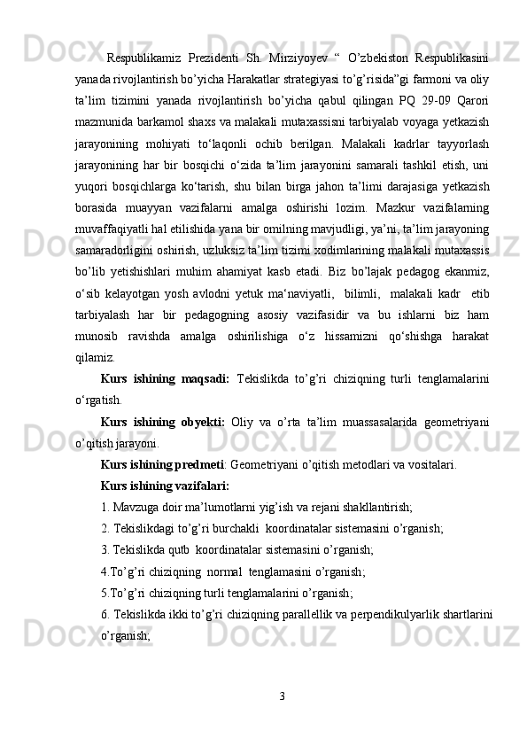 Respublikamiz   Prezidenti   Sh.   Mirziyoyev   “   O’zbekiston   Respublikasini
yanada rivojlantirish bo’yicha Harakatlar strategiyasi to’g’risida”gi farmoni va oliy
ta’lim   tizimini   yanada   rivojlantirish   bo’yicha   qabul   qilingan   PQ   29-09   Qarori
mazmunida barkamol shaxs va malakali mutaxassisni tarbiyalab voyaga yetkazish
jarayonining   mohiyati   to‘laqonli   ochib   berilgan.   Malakali   kadrlar   tayyorlash
jarayonining   har   bir   bosqichi   o‘zida   ta’lim   jarayonini   samarali   tashkil   etish,   uni
yuqori   bosqichlarga   ko‘tarish,   shu   bilan   birga   jahon   ta’limi   darajasiga   yetkazish
borasida   muayyan   vazifalarni   amalga   oshirishi   lozim.   Mazkur   vazifalarning
muvaffaqiyatli hal etilishida yana bir omilning mavjudligi, ya’ni, ta’lim jarayoning
samaradorligini oshirish, uzluksiz ta’lim tizimi xodimlarining malakali mutaxassis
bo’lib   yetishishlari   muhim   ahamiyat   kasb   etadi.   Biz   bo’lajak   pedagog   ekanmiz,
o ‘sib   kelayotgan   yosh   avlodni   yetuk   ma‘naviyatli,     bilimli,     malakali   kadr     etib
tarbiyalash    har   bir    pedagogning   asosiy   vazifasidir   va   bu   ishlarni   biz   ham
munosib     ravishda     amalga     oshirilishiga     o‘z     hissamizni     qo‘shishga     harakat
qilamiz.
Kurs   ishining   maqsadi:   Tekislikda   to’g’ri   chiziqning   turli   tenglamalarini
o‘rgatish .
Kurs   ishining   ob y ekti:   Oliy   va   o’rta   ta’lim   muassasalarida   geometriyani
o’qitish jarayoni.
Kurs ishining predmeti : Geometriyani o’qitish metodlari va vositalari.
Kurs ishining vazifalari:
1. Mavzuga doir ma’lumotlarni yig’ish va rejani shakllantirish;
2.  Tekislikdagi   to’g’ri burchakli  koordinatalar sistemasini o’rganish;  
3.   Tekislikda   qutb  koordinatalar sistemasini o’rganish;
4.To’g’ri chiziqning  normal  tenglamasini o’rganish ;  
5.To’g’ri chiziqning turli tenglamalarini o’rganish ;  
6.  Tekislikda ikki to’g’ri chiziqning parallellik va perpendikulyarlik shartlari ni
o’rganish ;
3 