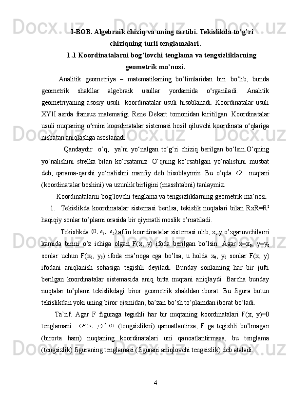 I-BOB. Algebraik chiziq va uning tartibi. Tekislikda to’g’ri
chiziqning turli tenglamalari.
1.1 Koordinatalarni bog’lovchi tenglama va tengsizliklarning
geometrik ma’nosi.
  Analitik   geometriya   –   matematikaning   bo‘limlaridan   biri   bo‘lib,   bunda
geometrik   shakllar   algebraik   usullar   yordamida   o‘rganiladi.   Analitik
geometriyaning   asosiy   usuli     koordinatalar   usuli   hisoblanadi.   Koordinatalar   usuli
XYII   asrda   fransuz   matematigi   Rene   Dekart   tomonidan   kiritilgan.   Koordinatalar
usuli nuqtaning o‘rnini koordinatalar sistemasi  hosil qiluvchi koordinata o‘qlariga
nisbatan aniqlashga asoslanadi.
                Qandaydir     o‘q,     ya’ni   yo‘nalgan   to‘g‘ri   chiziq   berilgan   bo‘lsin.O‘qning
yo‘nalishini   strelka   bilan   ko‘rsatamiz.   O‘qning   ko‘rsatilgan   yo‘nalishini   musbat
deb,   qarama-qarshi   yo‘nalishni   manfiy   deb   hisoblaymiz.   Bu   o‘qda       nuqtani
(koordinatalar boshini) va uzunlik birligini (masshtabni) tanlaymiz.
Koordinatalarni bog’lovchi tenglama va tengsizliklarning geometrik ma’nosi.
1. Tekislikda   koordinatalar   sistemasi   berilsa,   tekislik   nuqtalari   bilan   RxR=R 2
haqiqiy sonlar to’plami orasida bir qiymatli moslik o’rnatiladi.
   Tekislikda )	,	,0(	2	1	e	e		 affin koordinatalar sistemasi olib, x, y o’zgaruvchilarni
kamida   birini   o’z   ichiga   olgan   F(x,   y)   ifoda   berilgan   bo’lsin.   Agar   x=x
0 ,   y=y
0
sonlar   uchun   F(x
0 ,   y
0 )   ifoda   ma’noga   ega   bo’lsa,   u   holda   x
0 ,   y
0   sonlar   F(x,   y)
ifodani   aniqlanish   sohasiga   tegishli   deyiladi.   Bunday   sonlarning   har   bir   jufti
berilgan   koordinatalar   sistemasida   aniq   bitta   nuqtani   aniqlaydi.   Barcha   bunday
nuqtalar   to’plami   tekislikdagi   biror   geometrik   shakldan   iborat.   Bu   figura   butun
tekislikdan yoki uning biror qismidan, ba’zan bo’sh to’plamdan iborat bo’ladi.
Ta’rif.   Agar   F   figuraga   tegishli   har   bir   nuqtaning   koordinatalari   F(x,   y)=0
tenglamani     (tengsizlikni)   qanoatlantirsa,   F   ga   tegishli   bo’lmagan
(birorta   ham)   nuqtaning   koordinatalari   uni   qanoatlantirmasa,   bu   tenglama
(tengsizlik)  figuraning tenglamasi (figurani aniqlovchi tengsizlik)  deb ataladi. 
4 