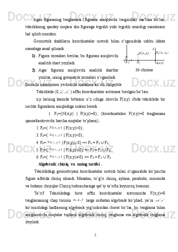 Agar   figuraning   tenglamasi   (figurani   aniqlovchi   tengsizlik)   ma’lum   bo’lsa,
tekislikning qanday nuqtasi shu figuraga tegishli yoki tegishli emasligi masalasini
hal qilish mumkin.
Geometrik   shakllarni   koordinatalar   metodi   bilan   o’rganishda   ushbu   ikkita
masalaga amal qilinadi:
1) Figura xossalari berilsa, bu figurani aniqlovchi
analitik shart yoziladi.
2) Agar   figurani   aniqlovchi   analitik   shartlar
yozilsa, uning geometrik xossalari o’rganiladi.
Birinchi muammoni yechuvchi masalani ko’rib chiqaylik.
Tekislikda (0, , ) affin koordinatalar sistemasi berilgan bo’lsin.
x,y   larning   kamida   bittasini   o’z   ichiga   oluvchi   F(x,y)   ifoda   tekislikda   bir
nechta figuralarni aniqlashga imkon beradi.                                     
          1.   F
1 ={ N (x, y )   |   F (x, y )=0},   (koordinatalari   F (x. y ) =0   tenglamani
qanoatlantiruvchi barcha nuqtalar to’plami);
2. F
2 ={  |  F (x, y )>0};
3.  F
3 ={  |  F (x, y )<0};
4. F
4 =  |  F (x, y )  0} => F
4  = F
1     F
2 ;
5. F
5 ={  |  F (x, y )  0} => F
5  = F
1    F
3 ;
6. F
6 ={  |  F (x, y )  0} => F
6  = F
2     F
3 .
   Algebraik    chiziq    va    uning   tartibi   .
Tekislikdagi   geometriyani   koordinat a lar   metodi   bilan   o’rganishda   ko’pincha
figura   sifatida   chiziq   olinadi.   Masalan,   to’g’ri   chiziq,   aylana,   parabola,   sinusoida
va hokazo chiziqlar.Chiziq tushunchasiga qat’iy ta’rifni keyinroq beramiz.
Ta’rif.   Tekislikdagi   biror   affin   koordinatalar   sistemusida   F(x,y)=0
tenglamaning  chap   tomoni     larga   nisbatan   algebraik  ko’phad,  ya’ni  
ko’rinishdagi   hadlarning   algebraik   yig’indisidan   iborat   bo’lsa,   bu   tenglama   bilan
aniqlanuvchi   nuqtalar   tuplami   algebraik   chiziq,   tenglama   esa   algebraik   tenglama
deyiladi.
5 36-chizma
