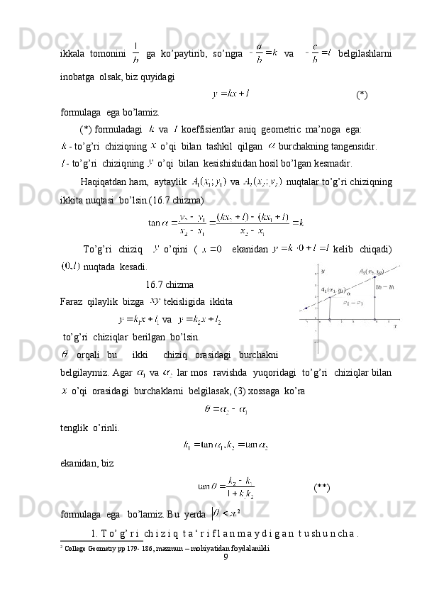 ikkala   tomonini     ga   ko’paytirib,   so’ngra     va       belgilashlarni
inobatga  olsak, biz quyidagi 
                                                                                               (*)
formulaga  ega bo’lamiz. 
        (*) formuladagi    va    koeffisientlar  aniq  geometric  ma’noga  ega:
-  to’g’ri  chiziq ning   o’qi  bilan  tashkil  qilgan    burchakning tangensidir.
-  to’g’ri  chiziq ning   o’qi  bilan  kesishishidan hosil bo’lgan kesmadir.
        Haqiqatdan ham,  aytaylik   va   nuqtalar to’g’ri chiziqning
ikkita nuqtasi  bo’lsin.(16.7 chizma)
              To’g’ri   chiziq        o’qini   (        ekanidan     kelib   chiqadi)
 nuqtada  kesadi.
16.7 chizma
Faraz  qilaylik  bizga     tekisligida  ikkita 
 va  
 to’g’ri  chiziqlar  berilgan  bo’lsin. 
  orqali   bu     ikki     chiziq   orasidagi   burchakni
belgilaymiz. Agar     va     lar mos   ravishda   yuqoridagi   to’g’ri   chiziqlar bilan
 o’qi  orasidagi  burchaklarni  belgilasak, (3) xossaga  ko’ra 
tenglik  o’rinli.
ekanidan, biz  
                                                      (**)
formulaga  ega   bo’lamiz. Bu  yerda   2
  1.   T   o’  g’  r   i    ch   i   z   i   q    t   a   ‘   r   i   f   l   a   n   m   a   y   d   i   g   a   n    t   u   sh   u   n   ch   a   .
2
 College Geometry pp 179- 186,  mazmun – mohiyatidan foydalanildi
9
