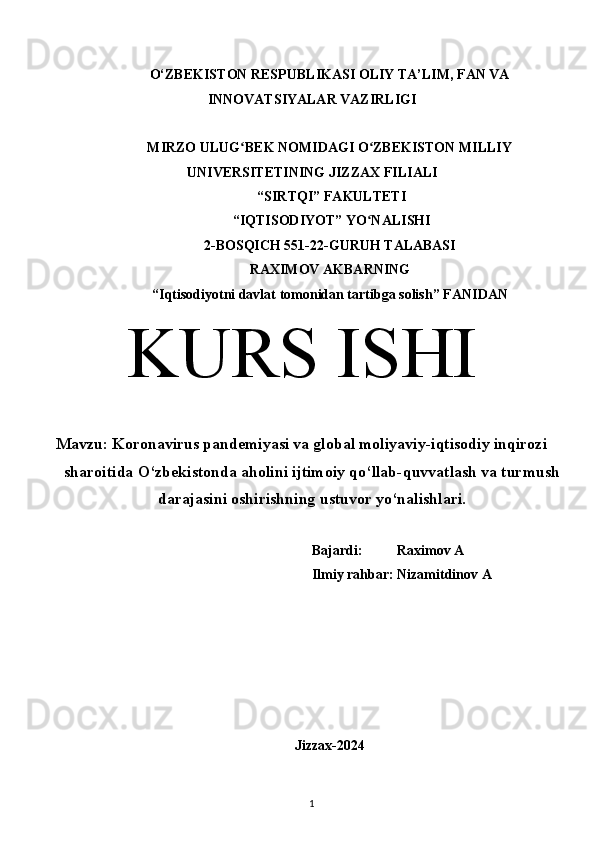 O‘ZBEKISTON RESPUBLIKASI OLIY TA’LIM, FAN VA
INNOVATSIYALAR VAZIRLIGI
MIRZO ULUG BEK NOMIDAGI O ZBEKISTON MILLIYʻ ʻ
UNIVERSITETINING JIZZ А X FILI А LI
 “SIRTQI” F А KULTETI
 “IQTISODIYOT” YO N	
ʻ А LISHI 
2-BOSQICH 551-22-GURUH TALABASI 
RAXIMOV AKBARNING
“Iqtisodiyotni davlat tomonidan tartibga solish” F А NID А N
KURS ISHI
Mavzu: Koronavirus pandemiyasi va global moliyaviy-iqtisodiy inqirozi
sharoitida O‘zbekistonda aholini ijtimoiy qo‘llab-quvvatlash va turmush
darajasini oshirishning ustuvor yo‘nalishlari.
Bajardi:          Raximov A
Ilmiy rahbar: Nizamitdinov A
Jizzax-2024
1  
  