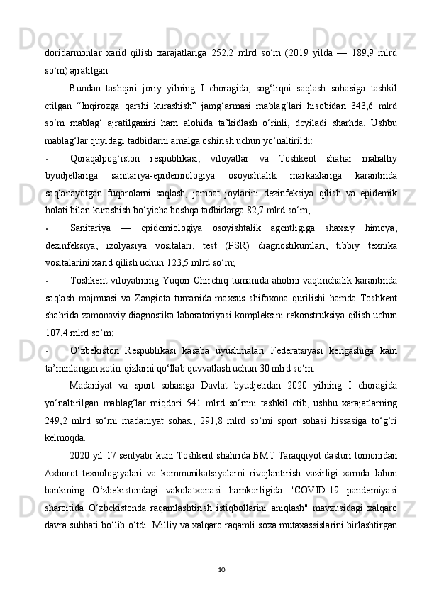 doridarmonlar   xarid   qilish   xarajatlariga   252,2   mlrd   so‘m   (2019   yilda   —   189,9   mlrd
so‘m) ajratilgan. 
Bundan   tashqari   joriy   yilning   I   choragida,   sog‘liqni   saqlash   sohasiga   tashkil
etilgan   “Inqirozga   qarshi   kurashish”   jamg‘armasi   mablag‘lari   hisobidan   343,6   mlrd
so‘m   mablag‘   ajratilganini   ham   alohida   ta’kidlash   o‘rinli,   deyiladi   sharhda.   Ushbu
mablag‘lar quyidagi tadbirlarni amalga oshirish uchun yo‘naltirildi: 
• Qoraqalpog‘iston   respublikasi,   viloyatlar   va   Toshkent   shahar   mahalliy
byudjetlariga   sanitariya-epidemiologiya   osoyishtalik   markazlariga   karantinda
saqlanayotgan   fuqarolarni   saqlash,   jamoat   joylarini   dezinfeksiya   qilish   va   epidemik
holati bilan kurashish bo‘yicha boshqa tadbirlarga 82,7 mlrd so‘m; 
• Sanitariya   —   epidemiologiya   osoyishtalik   agentligiga   shaxsiy   himoya,
dezinfeksiya,   izolyasiya   vositalari,   test   (PSR)   diagnostikumlari,   tibbiy   texnika
vositalarini xarid qilish uchun 123,5 mlrd so‘m; 
• Toshkent  viloyatining Yuqori-Chirchiq tumanida aholini vaqtinchalik karantinda
saqlash   majmuasi   va   Zangiota   tumanida   maxsus   shifoxona   qurilishi   hamda   Toshkent
shahrida zamonaviy diagnostika laboratoriyasi kompleksini rekonstruksiya qilish uchun
107,4 mlrd so‘m; 
• O‘zbekiston   Respublikasi   kasaba   uyushmalari   Federatsiyasi   kengashiga   kam
ta’minlangan xotin-qizlarni qo‘llab quvvatlash uchun 30 mlrd so‘m. 
Madaniyat   va   sport   sohasiga   Davlat   byudjetidan   2020   yilning   I   choragida
yo‘naltirilgan   mablag‘lar   miqdori   541   mlrd   so‘mni   tashkil   etib,   ushbu   xarajatlarning
249,2   mlrd   so‘mi   madaniyat   sohasi,   291,8   mlrd   so‘mi   sport   sohasi   hissasiga   to‘g‘ri
kelmoqda. 
2020 yil 17 sentyabr kuni Toshkent shahrida BMT Taraqqiyot dasturi tomonidan
Axborot   texnologiyalari   va   kommunikatsiyalarni   rivojlantirish   vazirligi   xamda   Jahon
bankining   O‘zbekistondagi   vakolatxonasi   hamkorligida   "COVID-19   pandemiyasi
sharoitida   O‘zbekistonda   raqamlashtirish   istiqbollarini   aniqlash"   mavzusidagi   xalqaro
davra suhbati bo‘lib o‘tdi. Milliy va xalqaro raqamli soxa mutaxassislarini birlashtirgan
10  
  