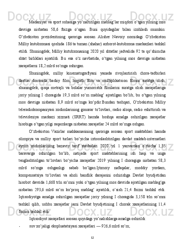 Madaniyat va sport sohasiga yo‘naltirilgan mablag‘lar miqdori o‘tgan yilning mos
davriga   nisbatan   58,6   foizga   o‘sgan.   Buni   quyidagilar   bilan   izohlash   mumkin:
O‘zbekiston   prezidentining   qaroriga   asosan   Alisher   Navoiy   nomidagi   O‘zbekiston
Milliy kutubxonasi qoshida 186 ta tuman (shahar) axborot-kutubxona markazlari tashkil
etildi.  Shuningdek,   Milliy  kutubxonaning   2020  yil   shtatlar   jadvalida   92  ta   qo‘shimcha
shtat   birliklari   ajratildi.   Bu   esa   o‘z   navbatida,   o‘tgan   yilning   mos   davriga   nisbatan
xarajatlarni 18,2 mlrd so‘mga oshirgan. 
Shuningdek,   milliy   kinematografiyani   yanada   rivojlantirish   chora-tadbirlari
dasturi   doirasida   badiiy   film,   hujjatli   film   va   multiplikatsion   filmni   suratga   olish,
shuningdek,   qisqa   metrajli   va   bolalar   yumoristik   filmlarini   suratga   olish   xarajatlariga
joriy   yilning   I   choragida   19,3   mlrd   so‘m   mablag‘   ajratilgan   bo‘lib,   bu   o‘tgan   yilning
mos   davriga   nisbatan   8,9   mlrd   so‘mga   ko‘pdir.Bundan   tashqari,   O‘zbekiston   Milliy
teleradiokompaniyasi  xodimlarining gonorar to‘lovlari, radio aloqa, radio eshittirish va
televideniya   markazi   xizmati   (SRRT)   hamda   boshqa   amalga   oshirilgan   xarajatlar
hisobiga o‘tgan yilgi raqamlarga nisbatan xarajatlar 24 mlrd so‘mga oshgan. 
O‘zbekiston   Vazirlar   mahkamasining   qaroriga   asosan   sport   maktablari   hamda
olimpiya   va   milliy   sport   turlari   bo‘yicha   ixtisoslashtirilgan   davlat   maktab-internatlari
ayrim   xodimlarining   bazaviy   tarif   stavkalari   2020   yil   1   yanvardan   o‘rtacha   1,35
baravarga   oshirilgan   bo‘lib,   natijada   sport   maktablarining   ish   haqi   va   unga
tenglashtirilgan   to‘lovlari   bo‘yicha   xarajatlar   2019   yilning   I   choragiga   nisbatan   58,3
mlrd   so‘mga   oshganligi   sabab   bo‘lgan.Ijtimoiy   nafaqalar,   moddiy   yordam,
kompensatsiya   to‘lovlari   va   aholi   bandlik   darajasini   oshirishga   Davlat   byudjetidan
hisobot davrida 1,668 trln so‘mni yoki o‘tgan yilning mos davrida ajratilgan mablag‘ga
nisbatan   293,6   mlrd   so‘m   ko‘proq   mablag‘   ajratildi,   o‘sish   21,4   foizni   tashkil   etdi.
Iqtisodiyotga   amalga   oshirilgan   xarajatlar   joriy   yilning   I   choragida   3,158   trln   so‘mni
tashkil   qilib,   ushbu   xarajatlar   jami   Davlat   byudjetining   I   chorak   xarajatlarining   11,4
foizini tashkil etdi.  
Iqtisodiyot xarajatlari asosan quyidagi yo‘nalishlarga amalga oshirildi: 
• suv xo‘jaligi ekspluatatsiyasi xarajatlari — 926,6 mlrd so‘m; 
12  
  