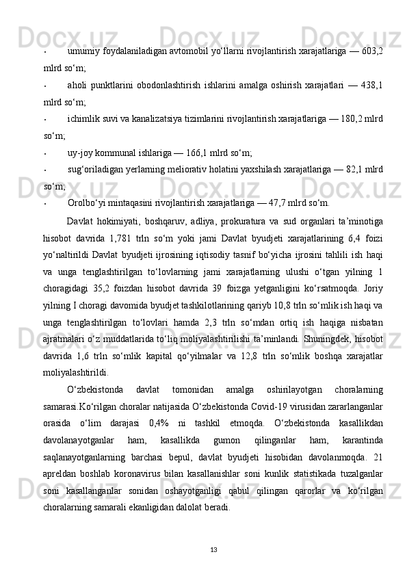 • umumiy foydalaniladigan avtomobil yo‘llarni rivojlantirish xarajatlariga — 603,2
mlrd so‘m; 
• aholi   punktlarini   obodonlashtirish   ishlarini   amalga   oshirish   xarajatlari   —   438,1
mlrd so‘m; 
• ichimlik suvi va kanalizatsiya tizimlarini rivojlantirish xarajatlariga — 180,2 mlrd
so‘m; 
• uy-joy kommunal ishlariga — 166,1 mlrd so‘m; 
• sug‘oriladigan yerlarning meliorativ holatini yaxshilash xarajatlariga — 82,1 mlrd
so‘m; 
• Orolbo‘yi mintaqasini rivojlantirish xarajatlariga — 47,7 mlrd so‘m. 
Davlat   hokimiyati,   boshqaruv,   adliya,   prokuratura   va   sud   organlari   ta’minotiga
hisobot   davrida   1,781   trln   so‘m   yoki   jami   Davlat   byudjeti   xarajatlarining   6,4   foizi
yo‘naltirildi   Davlat   byudjeti   ijrosining   iqtisodiy   tasnif   bo‘yicha   ijrosini   tahlili   ish   haqi
va   unga   tenglashtirilgan   to‘lovlarning   jami   xarajatlarning   ulushi   o‘tgan   yilning   1
choragidagi   35,2   foizdan   hisobot   davrida   39   foizga   yetganligini   ko‘rsatmoqda.   Joriy
yilning I choragi davomida byudjet tashkilotlarining qariyb 10,8 trln so‘mlik ish haqi va
unga   tenglashtirilgan   to‘lovlari   hamda   2,3   trln   so‘mdan   ortiq   ish   haqiga   nisbatan
ajratmalari o‘z muddatlarida to‘liq moliyalashtirilishi ta’minlandi. Shuningdek, hisobot
davrida   1,6   trln   so‘mlik   kapital   qo‘yilmalar   va   12,8   trln   so‘mlik   boshqa   xarajatlar
moliyalashtirildi. 
O‘zbekistonda   davlat   tomonidan   amalga   oshirilayotgan   choralarning
samarasi.Ko‘rilgan choralar natijasida O‘zbekistonda Covid-19 virusidan zararlanganlar
orasida   o‘lim   darajasi   0,4%   ni   tashkil   etmoqda.   O‘zbekistonda   kasallikdan
davolanayotganlar   ham,   kasallikda   gumon   qilinganlar   ham,   karantinda
saqlanayotganlarning   barchasi   bepul,   davlat   byudjeti   hisobidan   davolanmoqda.   21
apreldan   boshlab   koronavirus   bilan   kasallanishlar   soni   kunlik   statistikada   tuzalganlar
soni   kasallanganlar   sonidan   oshayotganligi   qabul   qilingan   qarorlar   va   ko‘rilgan
choralarning samarali ekanligidan dalolat beradi. 
13