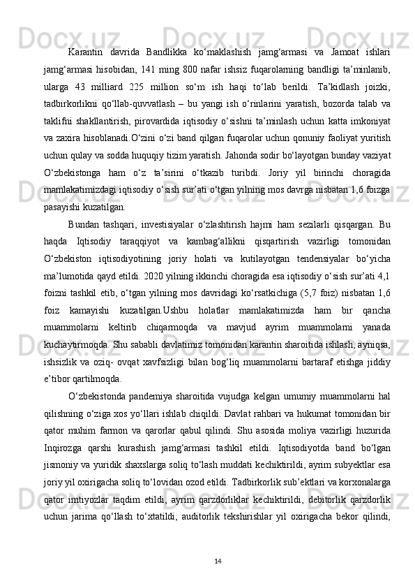 Karantin   davrida   Bandlikka   ko‘maklashish   jamg‘armasi   va   Jamoat   ishlari
jamg‘armasi   hisobidan,   141   ming   800   nafar   ishsiz   fuqarolarning   bandligi   ta’minlanib,
ularga   43   milliard   225   million   so‘m   ish   haqi   to‘lab   berildi.   Ta’kidlash   joizki,
tadbirkorlikni   qo‘llab-quvvatlash   –   bu   yangi   ish   o‘rinlarini   yaratish,   bozorda   talab   va
taklifni   shakllantirish,   pirovardida   iqtisodiy   o‘sishni   ta’minlash   uchun   katta   imkoniyat
va zaxira hisoblanadi.O‘zini o‘zi band qilgan fuqarolar uchun qonuniy faoliyat yuritish
uchun qulay va sodda huquqiy tizim yaratish .  Jahonda sodir bo‘layotgan bunday vaziyat
O‘zbekistonga   ham   o‘z   ta’sirini   o‘tkazib   turibdi.   Joriy   yil   birinchi   choragida
mamlakatimizdagi iqtisodiy o‘sish sur’ati o‘tgan yilning mos davrga nisbatan 1,6 foizga
pasayishi kuzatilgan.  
Bundan   tashqari,   investisiyalar   o‘zlashtirish   hajmi   ham   sezilarli   qisqargan.   Bu
haqda   Iqtisodi y   taraqqiyot   va   kambag‘allikni   qisqartirish   vazirligi   tomonidan
O‘zbekiston   iqtisodiyotining   joriy   holati   va   kutilayotgan   tendensiyalar   bo‘yicha
ma’lumotida qayd etildi. 2020 yilning ikkinchi choragida esa iqtisodiy o‘sish sur’ati 4,1
foizni   tashkil   etib,   o‘tgan   yilning   mos   davridagi   ko‘rsatkichiga   (5,7   foiz)   nisbatan   1,6
foiz   kamayishi   kuzatilgan.Ushbu   holatlar   mamlakatimizda   ham   bir   qancha
muammolarni   keltirib   chiqarmoqda   va   mavjud   ayrim   muammolarni   yanada
kuchaytirmoqda. Shu sababli davlatimiz tomonidan karantin sharoitida ishlash, ayniqsa,
ishsizlik   va   oziq-   ovqat   xavfsizligi   bilan   bog‘liq   muammolarni   bartaraf   etishga   jiddiy
e’tibor qartilmoqda. 
O‘zbekistonda   pandemiya   sharoitida   vujudga   kelgan   umumiy   muammolarni   hal
qilishning o‘ziga xos yo‘llari ishlab chiqildi. Davlat rahbari va hukumat tomonidan bir
qator   muhim   farmon   va   qarorlar   qabul   qilindi.   Shu   asosida   moliya   vazirligi   huzurida
Inqirozga   qarshi   kurashish   jamg‘armasi   tashkil   etildi.   Iqtisodi yotda   band   bo‘lgan
jismoniy va yuridik shaxslarga soliq to‘lash muddati kechiktirildi, ayrim subyektlar esa
joriy yil oxirigacha soliq to‘lovidan ozod etildi. Tadbirkorlik sub’ektlari va korxonalarga
qator   imtiyozlar   taqdim   etildi,   ayrim   qarzdorliklar   kechiktirildi,   debitorlik   qarzdorlik
uchun   jarima   qo‘llash   to‘xtatildi,   auditorlik   tekshirishlar   yil   oxirigacha   bekor   qilindi,
14