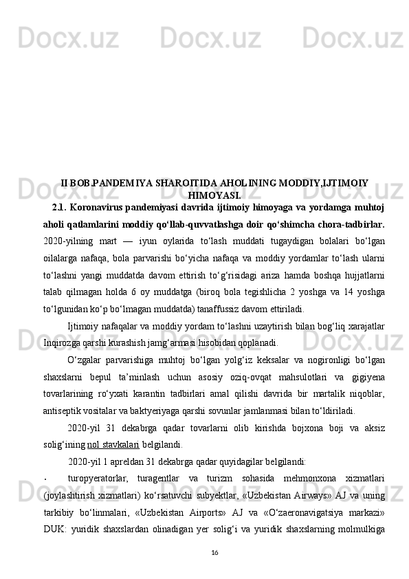  
 
 
II BOB.PANDEMIYA SHAROITIDA AHOLINING MODDIY,IJTIMOIY
HIMOYASI.
2.1.   Koronavirus   pandemiyasi   davrida   ijtimoiy   himoyaga   va   yordamga   muhtoj
aholi   qatlamlarini   moddiy   qo‘llab-quvvatlashga   doir   qo‘shimcha   chora-tadbirlar.
2020-yilning   mart   —   iyun   oylarida   to‘lash   muddati   tugaydigan   bolalari   bo‘lgan
oilalarga   nafaqa,   bola   parvarishi   bo‘yicha   nafaqa   va   moddiy   yordamlar   to‘lash   ularni
to‘lashni   yangi   muddatda   davom   ettirish   to‘g‘risidagi   ariza   hamda   boshqa   hujjatlarni
talab   qilmagan   holda   6   oy   muddatga   (biroq   bola   tegishlicha   2   yoshga   va   14   yoshga
to‘lgunidan ko‘p bo‘lmagan muddatda) tanaffussiz davom ettiriladi. 
Ijtimoiy nafaqalar va moddiy yordam to‘lashni uzaytirish bilan bog‘liq xarajatlar
Inqirozga qarshi kurashish jamg‘armasi hisobidan qoplanadi. 
O‘zgalar   parvarishiga   muhtoj   bo‘lgan   yolg‘iz   keksalar   va   nogironligi   bo‘lgan
shaxslarni   bepul   ta’minlash   uchun   asosiy   oziq-ovqat   mahsulotlari   va   gigiyena
tovarlarining   ro‘yxati   karantin   tadbirlari   amal   qilishi   davrida   bir   martalik   niqoblar,
antiseptik vositalar va baktyeriyaga qarshi sovunlar jamlanmasi bilan to‘ldiriladi. 
2020-yil   31   dekabrga   qadar   tovarlarni   olib   kirishda   bojxona   boji   va   aksiz
solig‘ining   nol stavkalari   belgilandi. 
2020-yil 1 apreldan 31 dekabrga qadar quyidagilar belgilandi: 
• turopyeratorlar,   turagentlar   va   turizm   sohasida   mehmonxona   xizmatlari
(joylashtirish   xizmatlari)   ko‘rsatuvchi   subyektlar,   «Uzbekistan   Airways»   AJ   va   uning
tarkibiy   bo‘linmalari,   «Uzbekistan   Airports»   AJ   va   «O‘zaeronavigatsiya   markazi»
DUK:   yuridik   shaxslardan   olinadigan   yer   solig‘i   va   yuridik   shaxslarning   molmulkiga
16  
  