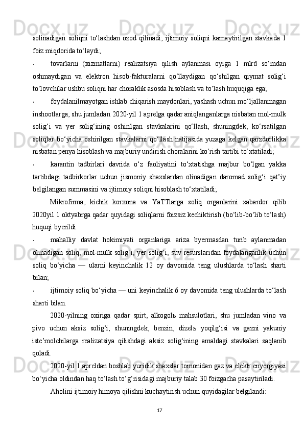 solinadigan   soliqni   to‘lashdan   ozod   qilinadi;   ijtimoiy  soliqni   kamaytirilgan  stavkada   1
foiz miqdorida to‘laydi;  
• tovarlarni   (xizmatlarni)   realizatsiya   qilish   aylanmasi   oyiga   1   mlrd   so‘mdan
oshmaydigan   va   elektron   hisob-fakturalarni   qo‘llaydigan   qo‘shilgan   qiymat   solig‘i
to‘lovchilar ushbu soliqni har choraklik asosda hisoblash va to‘lash huquqiga ega; 
• foydalanilmayotgan ishlab chiqarish maydonlari, yashash uchun mo‘ljallanmagan
inshootlarga, shu jumladan 2020-yil 1 aprelga qadar aniqlanganlarga nisbatan mol-mulk
solig‘i   va   yer   solig‘ining   oshirilgan   stavkalarini   qo‘llash,   shuningdek,   ko‘rsatilgan
soliqlar   bo‘yicha   oshirilgan   stavkalarni   qo‘llash   natijasida   yuzaga   kelgan   qarzdorlikka
nisbatan penya hisoblash va majburiy undirish choralarini ko‘rish tartibi to‘xtatiladi; 
• karantin   tadbirlari   davrida   o‘z   faoliyatini   to‘xtatishga   majbur   bo‘lgan   yakka
tartibdagi   tadbirkorlar   uchun   jismoniy   shaxslardan   olinadigan   daromad   solig‘i   qat’iy
belgilangan summasini va ijtimoiy soliqni hisoblash to‘xtatiladi; 
Mikrofirma,   kichik   korxona   va   YaTTlarga   soliq   organlarini   xabardor   qilib
2020yil 1 oktyabrga qadar quyidagi soliqlarni foizsiz kechiktirish (bo‘lib-bo‘lib to‘lash)
huquqi byerildi: 
• mahalliy   davlat   hokimiyati   organlariga   ariza   byermasdan   turib   aylanmadan
olinadigan  soliq,  mol-mulk  solig‘i,  yer  solig‘i,  suv  resurslaridan  foydalanganlik  uchun
soliq   bo‘yicha   —   ularni   keyinchalik   12   oy   davomida   teng   ulushlarda   to‘lash   sharti
bilan; 
• ijtimoiy soliq bo‘yicha — uni keyinchalik 6 oy davomida teng ulushlarda to‘lash
sharti bilan. 
2020-yilning   oxiriga   qadar   spirt,   alkogol ь   mahsulotlari,   shu   jumladan   vino   va
pivo   uchun   aksiz   solig‘i,   shuningdek,   benzin,   dizel ь   yoqilg‘isi   va   gazni   yakuniy
iste’molchilarga   realizatsiya   qilishdagi   aksiz   solig‘ining   amaldagi   stavkalari   saqlanib
qoladi. 
2020-yil 1 apreldan boshlab yuridik shaxslar tomonidan gaz va elektr enyergiyasi
bo‘yicha oldindan haq to‘lash to‘g‘risidagi majburiy talab 30 foizgacha pasaytiriladi. 
Aholini ijtimoiy himoya qilishni kuchaytirish uchun quyidagilar belgilandi: 
17  
  