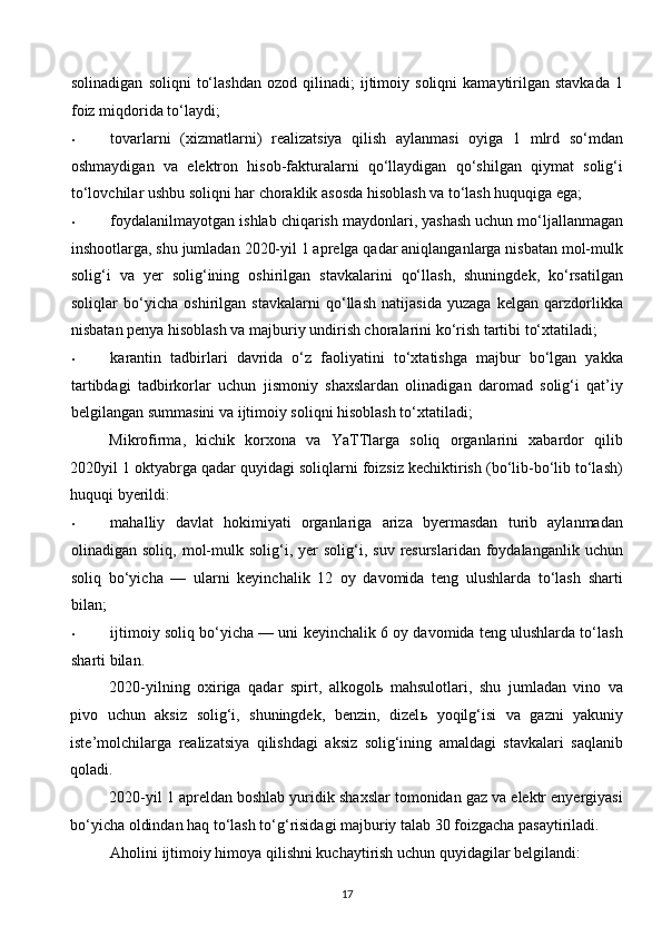 solinadigan   soliqni   to‘lashdan   ozod   qilinadi;   ijtimoiy  soliqni   kamaytirilgan  stavkada   1
foiz miqdorida to‘laydi;  
• tovarlarni   (xizmatlarni)   realizatsiya   qilish   aylanmasi   oyiga   1   mlrd   so‘mdan
oshmaydigan   va   elektron   hisob-fakturalarni   qo‘llaydigan   qo‘shilgan   qiymat   solig‘i
to‘lovchilar ushbu soliqni har choraklik asosda hisoblash va to‘lash huquqiga ega; 
• foydalanilmayotgan ishlab chiqarish maydonlari, yashash uchun mo‘ljallanmagan
inshootlarga, shu jumladan 2020-yil 1 aprelga qadar aniqlanganlarga nisbatan mol-mulk
solig‘i   va   yer   solig‘ining   oshirilgan   stavkalarini   qo‘llash,   shuningdek,   ko‘rsatilgan
soliqlar   bo‘yicha   oshirilgan   stavkalarni   qo‘llash   natijasida   yuzaga   kelgan   qarzdorlikka
nisbatan penya hisoblash va majburiy undirish choralarini ko‘rish tartibi to‘xtatiladi; 
• karantin   tadbirlari   davrida   o‘z   faoliyatini   to‘xtatishga   majbur   bo‘lgan   yakka
tartibdagi   tadbirkorlar   uchun   jismoniy   shaxslardan   olinadigan   daromad   solig‘i   qat’iy
belgilangan summasini va ijtimoiy soliqni hisoblash to‘xtatiladi; 
Mikrofirma,   kichik   korxona   va   YaTTlarga   soliq   organlarini   xabardor   qilib
2020yil 1 oktyabrga qadar quyidagi soliqlarni foizsiz kechiktirish (bo‘lib-bo‘lib to‘lash)
huquqi byerildi: 
• mahalliy   davlat   hokimiyati   organlariga   ariza   byermasdan   turib   aylanmadan
olinadigan  soliq,  mol-mulk  solig‘i,  yer  solig‘i,  suv  resurslaridan  foydalanganlik  uchun
soliq   bo‘yicha   —   ularni   keyinchalik   12   oy   davomida   teng   ulushlarda   to‘lash   sharti
bilan; 
• ijtimoiy soliq bo‘yicha — uni keyinchalik 6 oy davomida teng ulushlarda to‘lash
sharti bilan. 
2020-yilning   oxiriga   qadar   spirt,   alkogol ь   mahsulotlari,   shu   jumladan   vino   va
pivo   uchun   aksiz   solig‘i,   shuningdek,   benzin,   dizel ь   yoqilg‘isi   va   gazni   yakuniy
iste’molchilarga   realizatsiya   qilishdagi   aksiz   solig‘ining   amaldagi   stavkalari   saqlanib
qoladi. 
2020-yil 1 apreldan boshlab yuridik shaxslar tomonidan gaz va elektr enyergiyasi
bo‘yicha oldindan haq to‘lash to‘g‘risidagi majburiy talab 30 foizgacha pasaytiriladi. 
Aholini ijtimoiy himoya qilishni kuchaytirish uchun quyidagilar belgilandi: 
17