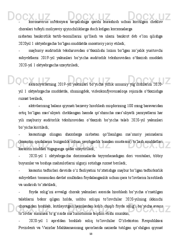 • koronavirus   infeksiyasi   tarqalishiga   qarshi   kurashish   uchun   kiritilgan   cheklov
choralari tufayli moliyaviy qiyinchiliklarga duch kelgan korxonalarga 
nisbatan   bankrotlik   tartib-taomillarini   qo‘llash   va   ularni   bankrot   deb   e’lon   qilishga
2020yil 1 oktyabrgacha bo‘lgan muddatda moratoriy joriy etiladi; 
• majburiy   auditorlik   tekshiruvidan   o‘tkazilishi   lozim   bo‘lgan   xo‘jalik   yurituvchi
subyektlarni   2019-yil   yakunlari   bo‘yicha   auditorlik   tekshiruvidan   o‘tkazish   muddati
2020-yil 1 oktyabrgacha uzaytiriladi; 
 
  
• aksionyerlarning 2019-yil yakunlari bo‘yicha yillik umumiy yig‘ilishlarini 2020-
yil   1   oktyabrgacha   muddatda,   shuningdek,   videokonfyerensaloqa   rejimida   o‘tkazishga
ruxsat beriladi; 
• aktivlarining balans qiymati bazaviy hisoblash miqdorining 100 ming baravaridan
ortiq   bo‘lgan   mas’uliyati   cheklangan   hamda   qo‘shimcha   mas’uliyatli   jamiyatlarni   har
yili   majburiy   auditorlik   tekshiruvidan   o‘tkazish   bo‘yicha   talab   2020-yil   yakunlari
bo‘yicha kiritiladi; 
• karantinga   olingan   shaxslarga   nisbatan   qo‘llanilgan   ma’muriy   jarimalarni
(karantin qoidalarini buzganlik uchun javobgarlik bundan mustasno) to‘lash muddatlari
karantin muddati tugagunga qadar uzaytiriladi; 
• 2020-yil   1   oktyabrgacha   dorixonalarda   tayyorlanadigan   dori   vositalari,   tibbiy
buyumlar va boshqa mahsulotlarni ulgurji sotishga ruxsat beriladi; 
• karantin tadbirlari davrida o‘z faoliyatini to‘xtatishga majbur bo‘lgan tadbirkorlik
subyektlari tomonidan davlat mulkidan foydalanganlik uchun ijara to‘lovlarini hisoblash
va undirish to‘xtatiladi; 
• foyda   solig‘ini   avvalgi   chorak   yakunlari   asosida   hisoblash   bo‘yicha   o‘rnatilgan
talablarni   bekor   qilgan   holda,   ushbu   soliqni   to‘lovchilar   2020-yilning   ikkinchi
choragidan boshlab, kutilayotgan hajmlardan kelib chiqib foyda solig‘i bo‘yicha avans
to‘lovlar summasi to‘g‘risida ma’lumotnoma taqdim etishi mumkin; 
• 2020-yil   1   apreldan   boshlab   soliq   to‘lovchilar   O‘zbekiston   Respublikasi
Prezidenti   va   Vazirlar   Mahkamasining   qarorlarida   nazarda   tutilgan   qo‘shilgan   qiymat
18  
  