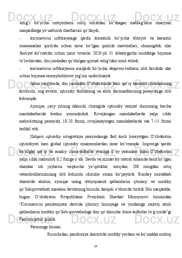 solig‘i   bo‘yicha   imtiyozlarni   soliq   solishdan   bo‘shagan   mablag‘larni   muayyan
maqsadlarga yo‘naltirish shartlarisiz qo‘llaydi; 
• koronavirus   infeksiyasiga   qarshi   kurashish   bo‘yicha   tibbiyot   va   karantin
muassasalari   qurilishi   uchun   zarur   bo‘lgan   qurilish   materiallari,   shuningdek,   ular
faoliyat   ko‘rsatishi   uchun   zarur   tovarlar   2020-yil   31   dekabrgacha   muddatga   bojxona
to‘lovlaridan, shu jumladan qo‘shilgan qiymat solig‘idan ozod etiladi; 
• koronavirus   infeksiyasini   aniqlash   bo‘yicha   ekspress-testlarni   olib   kirishda   ular
uchun bojxona rasmiylashtiruvi yig‘imi undirilmaydi. 
Jahon miqyosida, shu jumladan O‘zbekistonda ham qat’iy karantin choralarining
kiritilishi,   eng   avvalo,   iqtisodiy   faollikning   va   aholi   daromadlarining   pasayishiga   olib
kelmoqda. 
Ayniqsa,   joriy   yilning   ikkinchi   choragida   iqtisodiy   vaziyat   dunyoning   barcha
mamlakatlarida   keskin   yomonlashdi.   Rivojlangan   mamlakatlarda   yalpi   ichki
mahsulotning   pasayishi   10-20   foizni,   rivojlanayotgan   mamlakatlarda   esa   7-15   foizni
tashkil etdi. 
Xalqaro   iqtisodiy   integratsiya   jarayonlariga   faol   kirib   borayotgan   O‘zbekiston
iqtisodiyoti   ham   global   iqtisodiy   muammolardan   zarar   ko‘rmoqda.   Inqirozga   qarshi
ko‘rilgan   qat’iy   va   amaliy   chora-tadbirlar   evaziga   6   oy   yakunlari   bilan   O‘zbekiston
yalpi ichki mahsuloti 0,2 foizga o‘sdi. Savdo va xizmat ko‘rsatish sohasida band bo‘lgan
shaxslar   ish   joylarini   vaqtincha   yo‘qotdilar,   xorijdan   200   mingdan   ortiq
vatandoshlarimizning   olib   kelinishi   ishsizlar   sonini   ko‘paytirdi.   Bunday   murakkab
sharoitda   aholini,   ayniqsa   uning   ehtiyojmand   qatlamlarini   ijtimoiy   va   moddiy
qo‘llabquvvatlash masalasi davlatning birinchi darajali e’tiborida turibdi.Shu maqsadda,
bugun   O‘zbekiston   Respublikasi   Prezidenti   Shavkat   Mirziyoyev   tomonidan
“Koronavirus   pandemiyasi   davrida   ijtimoiy   himoyaga   va   yordamga   muhtoj   aholi
qatlamlarini moddiy qo‘llab-quvvatlashga doir qo‘shimcha chora-tadbirlar to‘g‘risida”gi
Farmon qabul qilindi. 
Farmonga binoan: 
Birinchidan, pandemiya sharoitida moddiy yordam va ko‘makka muhtoj 
19  
  