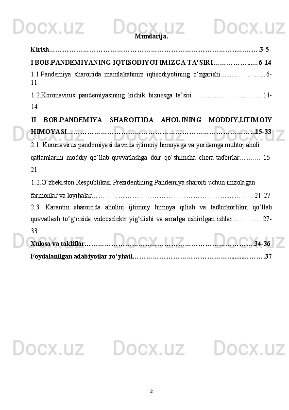 Mundarija. 
Kirish………………………………………………………………………..….…….3-5 
I BOB.PANDEMIYANING IQTISODIYOTIMIZGA TA’SIRI……………...…6-14
1.1.Pandemiya   sharoitida   mamlakatimiz   iqtisodiyotining   o‘zgarishi…………...……6-
11 
1.2.Koronavirus   pandemiyasining   kichik   biznesga   ta’siri…………………….…….11-
14 
II   BOB.PANDEMIYA   SHAROITIDA   AHOLINING   MODDIY,IJTIMOIY
HIMOYASI………………………………………………………………………...15-33
2.1.   Koronavirus pandemiyasi davrida ijtimoiy himoyaga va yordamga muhtoj aholi 
qatlamlarini   moddiy   qo‘llab-quvvatlashga   doir   qo‘shimcha   chora-tadbirlar…….….15-
21  
1.2.O‘zbekiston Respublikasi Prezidentining Pandemiya sharoiti uchun imzolagan  
farmonlar va loyihalar………………………………………………………………21-27 
2.3.   Karantin   sharoitida   aholini   ijtimoiy   himoya   qilish   va   tadbirkorlikni   qo‘llab
quvvatlash   to‘g ‘ risida   videoselektr   yig‘ilishi   va   amalga   oshirilgan   ishlar…………..27-
33 
Xulosa va takliflar………………………...……………………………………….34-36
Foydalanilgan adabiyotlar ro‘yhati…………………………………….........……….37
2  
  