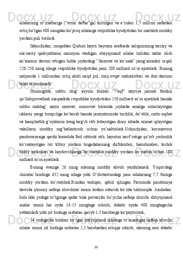 oilalarning   ro‘yxatlariga   (“temir   daftar”ga)   kiritilgan   va   a’zolari   1,7   million   nafardan
ortiq bo‘lgan 400 mingdan ko‘proq oilalarga respublika byudjetidan bir martalik moddiy
yordam puli beriladi. 
Ikkinchidan,   muqaddas   Qurbon  hayiti   bayrami   arafasida   xalqimizning  tarixiy  va
ma’naviy   qadriyatlarini   namoyon   etadigan   ehtiyojmand   oilalar   holidan   xabar   olish
an’anasini   davom   ettirgan  holda   joylardagi   “Saxovat   va   ko‘mak”   jamg‘armalari   orqali
220-250   ming  oilaga   respublika   byudjetidan  jami   200  milliard   so‘m   ajratiladi.   Buning
natijasida   1   milliondan   ortiq   aholi   naqd   pul,   oziq-ovqat   mahsulotlari   va   dori-darmon
bilan ta’minlanadi. 
Shuningdek,   ushbu   ulug‘   ayyom   kunlari   “Vaqf”   xayriya   jamoat   fondini
qo‘llabquvvatlash maqsadida respublika byudjetidan 150 milliard so‘m ajratiladi hamda
ushbu   mablag‘   xayru   saxovat,   muruvvat   borasida   joylarda   amalga   oshirilayotgan
ishlarni  yangi  bosqichga  ko‘tarish hamda  jamiyatimizda  tinchlik, do‘stlik, mehr-oqibat
va hamjihatlik g‘oyalarini keng targ‘ib etib kelayotgan diniy sohada xizmat qilayotgan
vakillarni   moddiy   rag‘batlantirish   uchun   yo‘naltiriladi.Uchinchidan,   koronavirus
pandemiyasiga qarshi kurashda faol ishtirok etib, hayotini xavf ostiga qo‘yib jonbozlik
ko‘rsatayotgan   tez   tibbiy   yordam   brigadalarining   shifokorlari,   hamshiralari,   kichik
tibbiy   xodimlari   va   haydovchilarga   bir   martalik   moddiy   yordam   ko‘rsatish   uchun   100
milliard so‘m ajratiladi.  
Buning   evaziga   26   ming   oilaning   moddiy   ahvoli   yaxshilanadi.   Yuqoridagi
choralar   hisobiga   652   ming   oilaga   yoki   O‘zbekistondagi   jami   oilalarning   7,7   foiziga
moddiy   yordam   ko‘rsatiladi.Bundan   tashqari,   qabul   qilingan   Farmonda   pandemiya
davrida ijtimoiy nafaqa oluvchilar sonini keskin oshirish ko‘zda tutilmoqda. Jumladan:
bola ikki  yoshga to‘lgunga qadar bola parvarishi  bo‘yicha nafaqa oluvchi  ehtiyojmand
onalar   sonini   har   oyda   14-15   mingtaga   oshirib,   dekabr   oyida   400   mingtagacha
yetkaziladi yoki yil boshiga nisbatan qariyb 1,5 barobarga ko‘paytiriladi; 
14 yoshgacha bolalari bo‘lgan ehtiyojmand oilalarga to‘lanadigan nafaqa oluvchi
oilalar sonini  yil boshiga nisbatan 2,5 barobardan ortiqqa oshirib, ularning soni dekabr
20  
  