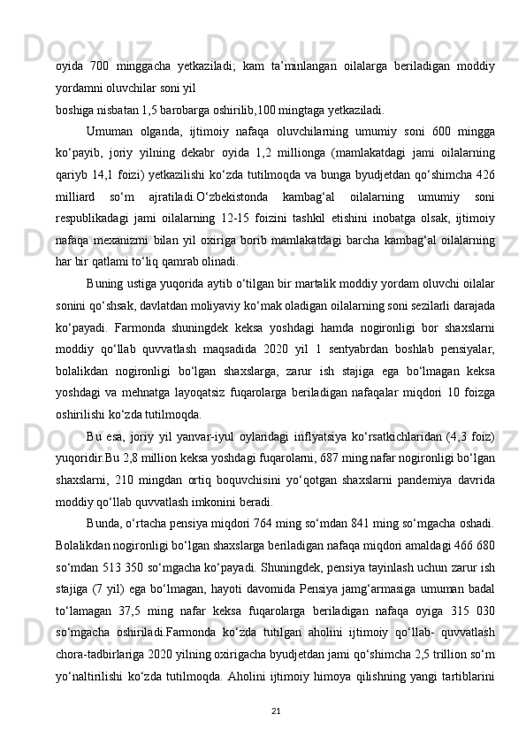 oyida   700   minggacha   yetkaziladi;   kam   ta’minlangan   oilalarga   beriladigan   moddiy
yordamni oluvchilar soni yil 
boshiga nisbatan 1,5 barobarga oshirilib,100 mingtaga yetkaziladi. 
Umuman   olganda,   ijtimoiy   nafaqa   oluvchilarning   umumiy   soni   600   mingga
ko‘payib,   joriy   yilning   dekabr   oyida   1,2   millionga   (mamlakatdagi   jami   oilalarning
qariyb 14,1 foizi) yetkazilishi  ko‘zda tutilmoqda va bunga byudjetdan qo‘shimcha 426
milliard   so‘m   ajratiladi.O‘zbekistonda   kambag‘al   oilalarning   umumiy   soni
respublikadagi   jami   oilalarning   12-15   foizini   tashkil   etishini   inobatga   olsak,   ijtimoiy
nafaqa   mexanizmi   bilan   yil   oxiriga   borib   mamlakatdagi   barcha   kambag‘al   oilalarning
har bir qatlami to‘liq qamrab olinadi. 
Buning ustiga yuqorida aytib o‘tilgan bir martalik moddiy yordam oluvchi oilalar
sonini qo‘shsak, davlatdan moliyaviy ko‘mak oladigan oilalarning soni sezilarli darajada
ko‘payadi.   Farmonda   shuningdek   keksa   yoshdagi   hamda   nogironligi   bor   shaxslarni
moddiy   qo‘llab   quvvatlash   maqsadida   2020   yil   1   sentyabrdan   boshlab   pensiyalar,
bolalikdan   nogironligi   bo‘lgan   shaxslarga,   zarur   ish   stajiga   ega   bo‘lmagan   keksa
yoshdagi   va   mehnatga   layoqatsiz   fuqarolarga   beriladigan   nafaqalar   miqdori   10   foizga
oshirilishi ko‘zda tutilmoqda. 
Bu   esa,   joriy   yil   yanvar-iyul   oylaridagi   inflyatsiya   ko‘rsatkichlaridan   (4,3   foiz)
yuqoridir.Bu 2,8 million keksa yoshdagi fuqarolarni, 687 ming nafar nogironligi bo‘lgan
shaxslarni,   210   mingdan   ortiq   boquvchisini   yo‘qotgan   shaxslarni   pandemiya   davrida
moddiy qo‘llab quvvatlash imkonini beradi. 
Bunda, o‘rtacha pensiya miqdori 764 ming so‘mdan 841 ming so‘mgacha oshadi.
Bolalikdan nogironligi bo‘lgan shaxslarga beriladigan nafaqa miqdori amaldagi 466 680
so‘mdan 513 350 so‘mgacha ko‘payadi. Shuningdek, pensiya tayinlash uchun zarur ish
stajiga   (7   yil)   ega   bo‘lmagan,   hayoti   davomida   Pensiya   jamg‘armasiga   umuman  badal
to‘lamagan   37,5   ming   nafar   keksa   fuqarolarga   beriladigan   nafaqa   oyiga   315   030
so‘mgacha   oshiriladi.Farmonda   ko‘zda   tutilgan   aholini   ijtimoiy   qo‘llab-   quvvatlash
chora-tadbirlariga 2020 yilning oxirigacha byudjetdan jami qo‘shimcha 2,5 trillion so‘m
yo‘naltirilishi   ko‘zda   tutilmoqda.   Aholini   ijtimoiy   himoya   qilishning   yangi   tartiblarini
21  
  