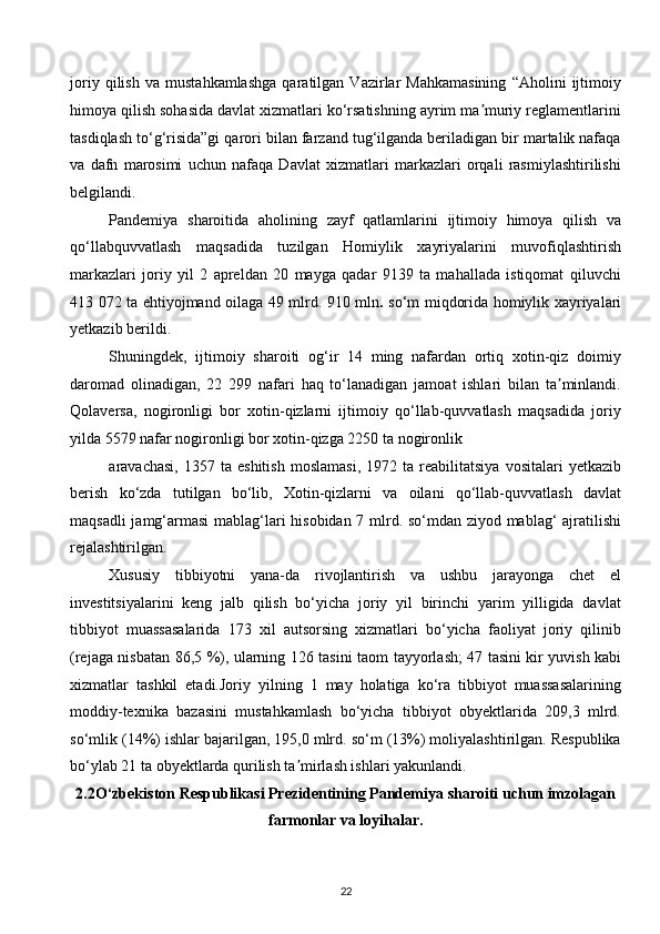 joriy   qilish   va   mustahkamlashga   qaratilgan   Vazirlar   Mahkamasining   “Aholini   ijtimoiy
himoya qilish sohasida davlat xizmatlari ko‘rsatishning ayrim ma muriy reglamentlariniʼ
tasdiqlash to‘g‘risida”gi qarori bilan farzand tug‘ilganda beriladigan bir martalik nafaqa
va   dafn   marosimi   uchun   nafaqa   Davlat   xizmatlari   markazlari   orqali   rasmiylashtirilishi
belgilandi. 
Pandemiya   sharoitida   aholining   zayf   qatlamlarini   ijtimoiy   himoya   qilish   va
qo‘llabquvvatlash   maqsadida   tuzilgan   Homiylik   xayriyalarini   muvofiqlashtirish
markazlari   joriy   yil   2   apreldan   20   mayga   qadar   9139   ta   mahallada   istiqomat   qiluvchi
413 072 ta ehtiyojmand oilaga 49 mlrd. 910 mln .   so‘m miqdorida homiylik xayriyalari
yetkazib berildi. 
Shuningdek,   ijtimoiy   sharoiti   og‘ir   14   ming   nafardan   ortiq   xotin-qiz   doimiy
daromad   olinadigan,   22   299   nafari   haq   to‘lanadigan   jamoat   ishlari   bilan   ta minlandi.	
ʼ
Qolaversa,   nogironligi   bor   xotin-qizlarni   ijtimoiy   qo‘llab-quvvatlash   maqsadida   joriy
yilda 5579 nafar nogironligi bor xotin-qizga 2250 ta nogironlik 
aravachasi,   1357   ta  eshitish   moslamasi,   1972   ta  reabilitatsiya   vositalari   yetkazib
berish   ko‘zda   tutilgan   bo‘lib,   Xotin-qizlarni   va   oilani   qo‘llab-quvvatlash   davlat
maqsadli jamg‘armasi  mablag‘lari hisobidan 7 mlrd. so‘mdan ziyod mablag‘ ajratilishi
rejalashtirilgan. 
Xususiy   tibbiyotni   yana-da   rivojlantirish   va   ushbu   jarayonga   chet   el
investitsiyalarini   keng   jalb   qilish   bo‘yicha   joriy   yil   birinchi   yarim   yilligida   davlat
tibbiyot   muassasalarida   173   xil   autsorsing   xizmatlari   bo‘yicha   faoliyat   joriy   qilinib
(rejaga nisbatan 86,5 %), ularning 126 tasini   taom tayyorlash; 47 tasini kir yuvish kabi
xizmatlar   tashkil   etadi.Joriy   yilning   1   may   holatiga   ko‘ra   tibbiyot   muassasalarining
moddiy-texnika   bazasini   mustahkamlash   bo‘yicha   tibbiyot   obyektlarida   209,3   mlrd.
so‘mlik (14%) ishlar bajarilgan, 195,0 mlrd. so‘m (13%) moliyalashtirilgan. Respublika
bo‘ylab 21 ta obyektlarda qurilish ta mirlash ishlari yakunlandi. 	
ʼ
2.2O‘zbekiston Respublikasi Prezidentining Pandemiya sharoiti uchun imzolagan 
farmonlar va loyihalar.  
22  
  