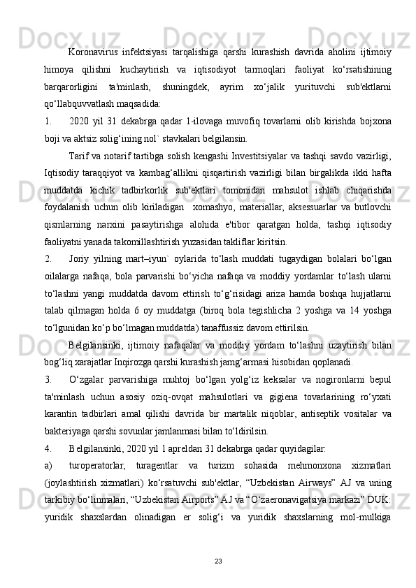 Koronavirus   infektsiyasi   tarqalishiga   qarshi   kurashish   davrida   aholini   ijtimoiy
himoya   qilishni   kuchaytirish   va   iqtisodiyot   tarmoqlari   faoliyat   ko‘rsatishining
barqarorligini   ta'minlash,   shuningdek,   ayrim   xo‘jalik   yurituvchi   sub'ektlarni
qo‘llabquvvatlash maqsadida: 
1. 2020   yil   31   dekabrga   qadar   1-ilovaga   muvofiq   tovarlarni   olib   kirishda   bojxona
boji va aktsiz solig‘ining nol` stavkalari belgilansin. 
Tarif  va  notarif  tartibga  solish  kengashi  Investitsiyalar   va  tashqi   savdo  vazirligi,
Iqtisodiy   taraqqiyot   va   kambag‘allikni   qisqartirish   vazirligi   bilan   birgalikda   ikki   hafta
muddatda   kichik   tadbirkorlik   sub'ektlari   tomonidan   mahsulot   ishlab   chiqarishda
foydalanish   uchun   olib   kiriladigan     xomashyo,   materiallar,   aksessuarlar   va   butlovchi
qismlarning   narxini   pasaytirishga   alohida   e'tibor   qaratgan   holda,   tashqi   iqtisodiy
faoliyatni yanada takomillashtirish yuzasidan takliflar kiritsin. 
2. Joriy   yilning   mart–iyun`   oylarida   to‘lash   muddati   tugaydigan   bolalari   bo‘lgan
oilalarga   nafaqa,   bola   parvarishi   bo‘yicha   nafaqa   va   moddiy   yordamlar   to‘lash   ularni
to‘lashni   yangi   muddatda   davom   ettirish   to‘g‘risidagi   ariza   hamda   boshqa   hujjatlarni
talab   qilmagan   holda   6   oy   muddatga   (biroq   bola   tegishlicha   2   yoshga   va   14   yoshga
to‘lgunidan ko‘p bo‘lmagan muddatda) tanaffussiz davom ettirilsin. 
Belgilansinki,   ijtimoiy   nafaqalar   va   moddiy   yordam   to‘lashni   uzaytirish   bilan
bog‘liq xarajatlar Inqirozga qarshi kurashish jamg‘armasi hisobidan qoplanadi. 
3. O‘zgalar   parvarishiga   muhtoj   bo‘lgan   yolg‘iz   keksalar   va   nogironlarni   bepul
ta'minlash   uchun   asosiy   oziq-ovqat   mahsulotlari   va   gigiena   tovarlarining   ro‘yxati
karantin   tadbirlari   amal   qilishi   davrida   bir   martalik   niqoblar,   antiseptik   vositalar   va
bakteriyaga qarshi sovunlar jamlanmasi bilan to‘ldirilsin. 
4. Belgilansinki, 2020 yil 1 apreldan 31 dekabrga qadar quyidagilar: 
a) turoperatorlar,   turagentlar   va   turizm   sohasida   mehmonxona   xizmatlari
(joylashtirish   xizmatlari)   ko‘rsatuvchi   sub'ektlar,   “Uzbekistan   Airways”   AJ   va   uning
tarkibiy bo‘linmalari, “Uzbekistan Airports” AJ va “O‘zaeronavigatsiya markazi” DUK:
yuridik   shaxslardan   olinadigan   er   solig‘i   va   yuridik   shaxslarning   mol-mulkiga
23  
  