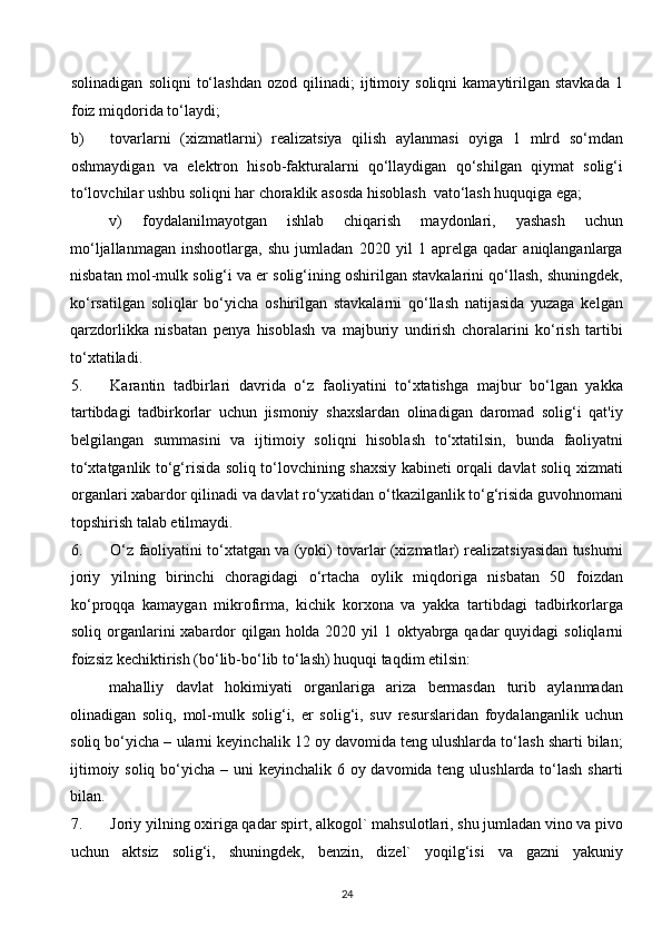 solinadigan   soliqni   to‘lashdan   ozod   qilinadi;   ijtimoiy  soliqni   kamaytirilgan  stavkada   1
foiz miqdorida to‘laydi; 
b) tovarlarni   (xizmatlarni)   realizatsiya   qilish   aylanmasi   oyiga   1   mlrd   so‘mdan
oshmaydigan   va   elektron   hisob-fakturalarni   qo‘llaydigan   qo‘shilgan   qiymat   solig‘i
to‘lovchilar ushbu soliqni har choraklik asosda hisoblash  vato‘lash huquqiga ega; 
v)   foydalanilmayotgan   ishlab   chiqarish   maydonlari,   yashash   uchun
mo‘ljallanmagan   inshootlarga,   shu   jumladan   2020   yil   1   aprelga   qadar   aniqlanganlarga
nisbatan mol-mulk solig‘i va er solig‘ining oshirilgan stavkalarini qo‘llash, shuningdek,
ko‘rsatilgan   soliqlar   bo‘yicha   oshirilgan   stavkalarni   qo‘llash   natijasida   yuzaga   kelgan
qarzdorlikka   nisbatan   penya   hisoblash   va   majburiy   undirish   choralarini   ko‘rish   tartibi
to‘xtatiladi. 
5. Karantin   tadbirlari   davrida   o‘z   faoliyatini   to‘xtatishga   majbur   bo‘lgan   yakka
tartibdagi   tadbirkorlar   uchun   jismoniy   shaxslardan   olinadigan   daromad   solig‘i   qat'iy
belgilangan   summasini   va   ijtimoiy   soliqni   hisoblash   to‘xtatilsin,   bunda   faoliyatni
to‘xtatganlik to‘g‘risida soliq to‘lovchining shaxsiy kabineti orqali davlat soliq xizmati
organlari xabardor qilinadi va davlat ro‘yxatidan o‘tkazilganlik to‘g‘risida guvohnomani
topshirish talab etilmaydi. 
6. O‘z faoliyatini to‘xtatgan va (yoki) tovarlar (xizmatlar) realizatsiyasidan tushumi
joriy   yilning   birinchi   choragidagi   o‘rtacha   oylik   miqdoriga   nisbatan   50   foizdan
ko‘proqqa   kamaygan   mikrofirma,   kichik   korxona   va   yakka   tartibdagi   tadbirkorlarga
soliq organlarini xabardor qilgan holda 2020 yil 1 oktyabrga qadar  quyidagi  soliqlarni
foizsiz kechiktirish (bo‘lib-bo‘lib to‘lash) huquqi taqdim etilsin: 
mahalliy   davlat   hokimiyati   organlariga   ariza   bermasdan   turib   aylanmadan
olinadigan   soliq,   mol-mulk   solig‘i,   er   solig‘i,   suv   resurslaridan   foydalanganlik   uchun
soliq bo‘yicha – ularni keyinchalik 12 oy davomida teng ulushlarda to‘lash sharti bilan;
ijtimoiy soliq bo‘yicha – uni  keyinchalik 6 oy davomida teng ulushlarda to‘lash sharti
bilan. 
7. Joriy yilning oxiriga qadar spirt, alkogol` mahsulotlari, shu jumladan vino va pivo
uchun   aktsiz   solig‘i,   shuningdek,   benzin,   dizel`   yoqilg‘isi   va   gazni   yakuniy
24  
  