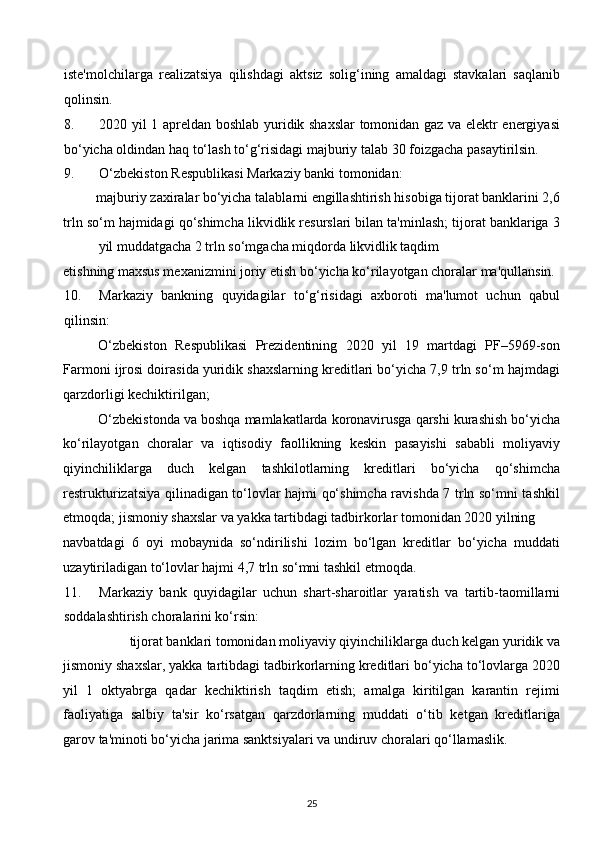 iste'molchilarga   realizatsiya   qilishdagi   aktsiz   solig‘ining   amaldagi   stavkalari   saqlanib
qolinsin. 
8. 2020 yil 1 apreldan boshlab yuridik shaxslar tomonidan gaz va elektr energiyasi
bo‘yicha oldindan haq to‘lash to‘g‘risidagi majburiy talab 30 foizgacha pasaytirilsin. 
9. O‘zbekiston Respublikasi Markaziy banki tomonidan: 
majburiy zaxiralar bo‘yicha talablarni engillashtirish hisobiga tijorat banklarini 2,6 
trln so‘m hajmidagi qo‘shimcha likvidlik resurslari bilan ta'minlash; tijorat banklariga 3
yil muddatgacha 2 trln so‘mgacha miqdorda likvidlik taqdim 
etishning maxsus mexanizmini joriy etish bo‘yicha ko‘rilayotgan choralar ma'qullansin. 
10. Markaziy   bankning   quyidagilar   to‘g‘risidagi   axboroti   ma'lumot   uchun   qabul
qilinsin: 
O‘zbekiston   Respublikasi   Prezidentining   2020   yil   19   martdagi   PF–5969-son
Farmoni ijrosi doirasida yuridik shaxslarning kreditlari bo‘yicha 7,9 trln so‘m hajmdagi
qarzdorligi kechiktirilgan; 
O‘zbekistonda va boshqa mamlakatlarda koronavirusga qarshi kurashish bo‘yicha
ko‘rilayotgan   choralar   va   iqtisodiy   faollikning   keskin   pasayishi   sababli   moliyaviy
qiyinchiliklarga   duch   kelgan   tashkilotlarning   kreditlari   bo‘yicha   qo‘shimcha
restrukturizatsiya qilinadigan to‘lovlar hajmi qo‘shimcha ravishda 7 trln so‘mni tashkil
etmoqda; jismoniy shaxslar va yakka tartibdagi tadbirkorlar tomonidan 2020 yilning 
navbatdagi   6   oyi   mobaynida   so‘ndirilishi   lozim   bo‘lgan   kreditlar   bo‘yicha   muddati
uzaytiriladigan to‘lovlar hajmi 4,7 trln so‘mni tashkil etmoqda. 
11. Markaziy   bank   quyidagilar   uchun   shart-sharoitlar   yaratish   va   tartib-taomillarni
soddalashtirish choralarini ko‘rsin: 
tijorat banklari tomonidan moliyaviy qiyinchiliklarga duch kelgan yuridik va 
jismoniy shaxslar, yakka tartibdagi tadbirkorlarning kreditlari bo‘yicha to‘lovlarga 2020
yil   1   oktyabrga   qadar   kechiktirish   taqdim   etish;   amalga   kiritilgan   karantin   rejimi
faoliyatiga   salbiy   ta'sir   ko‘rsatgan   qarzdorlarning   muddati   o‘tib   ketgan   kreditlariga
garov ta'minoti bo‘yicha jarima sanktsiyalari va undiruv choralari qo‘llamaslik. 
25  
  