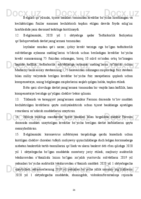 Belgilab qo‘yilsinki, tijorat banklari tomonidan kreditlar bo‘yicha hisoblangan va
kechiktirilgan   foizlar   summasi   kechiktirish   taqdim   etilgan   davrda   foyda   solig‘ini
hisoblashda jami daromad tarkibiga kiritilmaydi. 
12. Belgilansinki,   2020   yil   1   oktyabrga   qadar   Tadbirkorlik   faoliyatini
qo‘llabquvvatlash davlat jamg‘armasi tomonidan: 
loyihalar   sonidan   qat`i   nazar,   ijobiy   kredit   tarixiga   ega   bo‘lgan   tadbirkorlik
sub'ektlariga   aylanma   mablag‘larini   to‘ldirish   uchun   beriladigan   kreditlar   bo‘yicha
kredit   summasining   75   foizidan   oshmagan,   biroq   10   mlrd   so‘mdan   ortiq   bo‘lmagan
hajmda   kafillik;   tadbirkorlik   sub'ektlariga   aylanma   mablag‘larini   to‘ldirish   uchun
Markaziy bank asosiy stavkasining 1,75 baravaridan oshmagan miqdordagi foiz stavkasi
bilan   milliy   valyutada   berilgan   kreditlar   bo‘yicha   foiz   xarajatlarini   qoplash   uchun
kompensatsiya, uning belgilangan miqdorlarini saqlab qolgan holda, taqdim etiladi. 
Bitta qarz oluvchiga davlat jamg‘armasi tomonidan bir vaqtda ham kafillik, ham
kompensatsiya berishga qo‘yilgan cheklov bekor qilinsin. 
13. Tiklanish   va   taraqqiyot   jamg‘armasi   mazkur   Farmon   doirasida   to‘lov   muddati
kechiktirilgan   kreditlarni   qayta   moliyalashtirish   uchun   tijorat   banklariga   ajratilgan
resurslarni so‘ndirish muddatlarini uzaytirsin. 
14. Moliya   vazirligi   manfaatdor   tijorat   banklari   bilan   birgalikda   mazkur   Farmon
doirasida   muddati   uzaytirilgan   kreditlar   bo‘yicha   berilgan   davlat   kafolatlarini   qayta
rasmiylashtirsin. 
15. Belgilansinki:   koronavirus   infektsiyasi   tarqalishiga   qarshi   kurashish   uchun
kiritilgan cheklov choralari tufayli moliyaviy qiyinchiliklarga duch kelgan korxonalarga
nisbatan bankrotlik tartib-taomillarini qo‘llash va ularni bankrot deb e'lon qilishga 2020
yil   1   oktyabrgacha   bo‘lgan   muddatda   moratoriy   joriy   etiladi;   majburiy   auditorlik
tekshiruvidan   o‘tkazilishi   lozim   bo‘lgan   xo‘jalik   yurituvchi   sub'ektlarni   2019   yil
yakunlari bo‘yicha auditorlik tekshiruvidan o‘tkazish muddati 2020 yil 1 oktyabrgacha
uzaytiriladi;   aktsionerlarning   2019   yil   yakunlari   bo‘yicha   yillik   umumiy   yig‘ilishlarini
2020   yil   1   oktyabrgacha   muddatda,   shuningdek,   videokonferentsaloqa   rejimida
26  
  