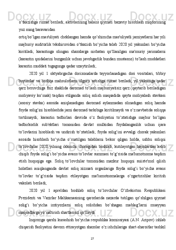 o‘tkazishga ruxsat beriladi; aktivlarining balans qiymati bazaviy hisoblash miqdorining
yuz ming baravaridan 
ortiq bo‘lgan mas'uliyati cheklangan hamda qo‘shimcha mas'uliyatli jamiyatlarni har yili
majburiy auditorlik tekshiruvidan o‘tkazish bo‘yicha talab 2020 yil  yakunlari bo‘yicha
kiritiladi;   karantinga   olingan   shaxslarga   nisbatan   qo‘llanilgan   ma'muriy   jarimalarni
(karantin qoidalarini buzganlik uchun javobgarlik bundan mustasno) to‘lash muddatlari
karantin muddati tugagunga qadar uzaytiriladi; 
2020   yil   1   oktyabrgacha   dorixonalarda   tayyorlanadigan   dori   vositalari,   tibbiy
buyumlar   va   boshqa   mahsulotlarni   ulgurji   sotishga   ruxsat   beriladi;   yil   yakuniga   qadar
qarz beruvchiga foiz shaklida daromad to‘lash majburiyatisiz qarz (qaytarib beriladigan
moliyaviy   ko‘mak)   taqdim   etilganda   soliq   solish   maqsadida   qayta   moliyalash   stavkasi
(asosiy   stavka)   asosida   aniqlanadigan   daromad   aylanmadan   olinadigan   soliq   hamda
foyda solig‘ini hisoblashda jami daromad tarkibiga kiritilmaydi va o‘z navbatida soliqqa
tortilmaydi;   karantin   tadbirlari   davrida   o‘z   faoliyatini   to‘xtatishga   majbur   bo‘lgan
tadbirkorlik   sub'ektlari   tomonidan   davlat   mulkidan   foydalanganlik   uchun   ijara
to‘lovlarini   hisoblash   va   undirish   to‘xtatiladi;   foyda   solig‘ini   avvalgi   chorak   yakunlari
asosida   hisoblash   bo‘yicha   o‘rnatilgan   talablarni   bekor   qilgan   holda,   ushbu   soliqni
to‘lovchilar   2020   yilning   ikkinchi   choragidan   boshlab,   kutilayotgan   hajmlardan   kelib
chiqib foyda solig‘i bo‘yicha avans to‘lovlar summasi to‘g‘risida ma'lumotnoma taqdim
etish   huquqiga   ega.   Soliq   to‘lovchilar   tomonidan   mazkur   huquqni   suiiste'mol   qilish
holatlari   aniqlanganda   davlat   soliq   xizmati   organlariga   foyda   solig‘i   bo‘yicha   avans
to‘lovlar   to‘g‘risida   taqdim   etilayotgan   ma'lumotnomalarga   o‘zgartirishlar   kiritish
vakolati beriladi; 
2020   yil   1   apreldan   boshlab   soliq   to‘lovchilar   O‘zbekiston   Respublikasi
Prezidenti   va   Vazirlar   Mahkamasining   qarorlarida   nazarda   tutilgan   qo‘shilgan   qiymat
solig‘i   bo‘yicha   imtiyozlarni   soliq   solishdan   bo‘shagan   mablag‘larni   muayyan
maqsadlarga yo‘naltirish shartlarisiz qo‘llaydi. 
Inqirozga qarshi kurashish bo‘yicha respublika komissiyasi  (A.N. Aripov) ishlab
chiqarish faoliyatini davom ettirayotgan shaxslar o‘z ishchilariga shart-sharoitlar tashkil
27  
  