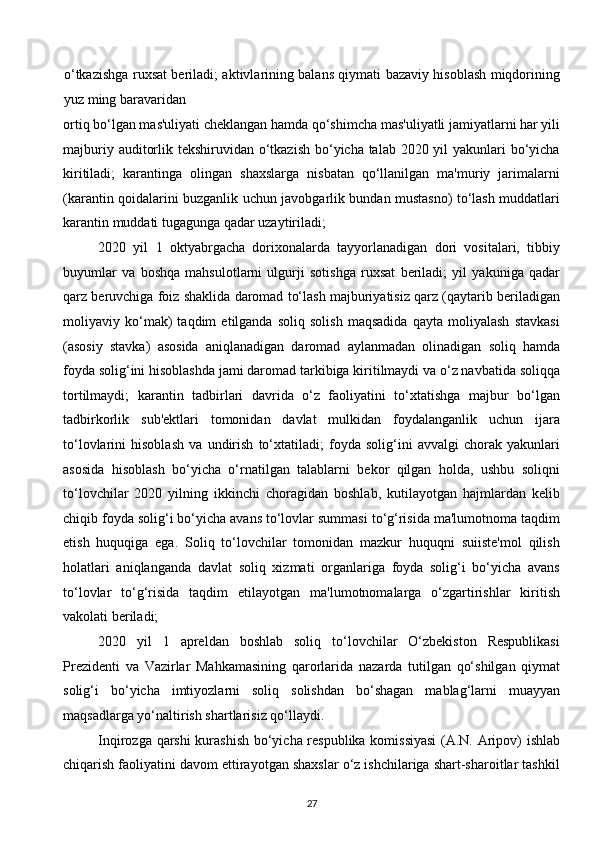 o‘tkazishga ruxsat beriladi; aktivlarining balans qiymati bazaviy hisoblash miqdorining
yuz ming baravaridan 
ortiq bo‘lgan mas'uliyati cheklangan hamda qo‘shimcha mas'uliyatli jamiyatlarni har yili
majburiy auditorlik tekshiruvidan o‘tkazish bo‘yicha talab 2020 yil  yakunlari bo‘yicha
kiritiladi;   karantinga   olingan   shaxslarga   nisbatan   qo‘llanilgan   ma'muriy   jarimalarni
(karantin qoidalarini buzganlik uchun javobgarlik bundan mustasno) to‘lash muddatlari
karantin muddati tugagunga qadar uzaytiriladi; 
2020   yil   1   oktyabrgacha   dorixonalarda   tayyorlanadigan   dori   vositalari,   tibbiy
buyumlar   va   boshqa   mahsulotlarni   ulgurji   sotishga   ruxsat   beriladi;   yil   yakuniga   qadar
qarz beruvchiga foiz shaklida daromad to‘lash majburiyatisiz qarz (qaytarib beriladigan
moliyaviy   ko‘mak)   taqdim   etilganda   soliq   solish   maqsadida   qayta   moliyalash   stavkasi
(asosiy   stavka)   asosida   aniqlanadigan   daromad   aylanmadan   olinadigan   soliq   hamda
foyda solig‘ini hisoblashda jami daromad tarkibiga kiritilmaydi va o‘z navbatida soliqqa
tortilmaydi;   karantin   tadbirlari   davrida   o‘z   faoliyatini   to‘xtatishga   majbur   bo‘lgan
tadbirkorlik   sub'ektlari   tomonidan   davlat   mulkidan   foydalanganlik   uchun   ijara
to‘lovlarini   hisoblash   va   undirish   to‘xtatiladi;   foyda   solig‘ini   avvalgi   chorak   yakunlari
asosida   hisoblash   bo‘yicha   o‘rnatilgan   talablarni   bekor   qilgan   holda,   ushbu   soliqni
to‘lovchilar   2020   yilning   ikkinchi   choragidan   boshlab,   kutilayotgan   hajmlardan   kelib
chiqib foyda solig‘i bo‘yicha avans to‘lovlar summasi to‘g‘risida ma'lumotnoma taqdim
etish   huquqiga   ega.   Soliq   to‘lovchilar   tomonidan   mazkur   huquqni   suiiste'mol   qilish
holatlari   aniqlanganda   davlat   soliq   xizmati   organlariga   foyda   solig‘i   bo‘yicha   avans
to‘lovlar   to‘g‘risida   taqdim   etilayotgan   ma'lumotnomalarga   o‘zgartirishlar   kiritish
vakolati beriladi; 
2020   yil   1   apreldan   boshlab   soliq   to‘lovchilar   O‘zbekiston   Respublikasi
Prezidenti   va   Vazirlar   Mahkamasining   qarorlarida   nazarda   tutilgan   qo‘shilgan   qiymat
solig‘i   bo‘yicha   imtiyozlarni   soliq   solishdan   bo‘shagan   mablag‘larni   muayyan
maqsadlarga yo‘naltirish shartlarisiz qo‘llaydi. 
Inqirozga qarshi kurashish bo‘yicha respublika komissiyasi  (A.N. Aripov) ishlab
chiqarish faoliyatini davom ettirayotgan shaxslar o‘z ishchilariga shart-sharoitlar tashkil
27