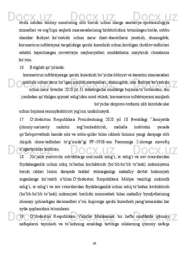 etishi   ustidan   doimiy   monitoring   olib   borish   uchun   ularga   sanitariya-epidemiologiya
xizmatlari va sog‘liqni saqlash muassasalarining biriktirilishini ta'minlagan holda, ushbu
shaxslar   faoliyat   ko‘rsatishi   uchun   zarur   shart-sharoitlarni   yaratish,   shuningdek,
koronavirus infektsiyasi tarqalishiga qarshi kurashish uchun kiritilgan cheklov tadbirlari
sababli   bajarilmagan   investitsiya   majburiyatlari   muddatlarini   uzaytirish   choralarini
ko‘rsin. 
16. Belgilab qo‘yilsinki: 
koronavirus infektsiyasiga qarshi kurashish bo‘yicha tibbiyot va karantin muassasalari
qurilishi uchun zarur bo‘lgan qurilish materiallari, shuningdek, ular faoliyat ko‘rsatishi
uchun zarur tovarlar 2020 yil 31 dekabrgacha muddatga bojxona to‘lovlaridan, shu
jumladan qo‘shilgan qiymat solig‘idan ozod etiladi; koronavirus infektsiyasini aniqlash
bo‘yicha ekspress-testlarni olib kirishda ular 
uchun bojxona rasmiylashtiruvi yig‘imi undirilmaydi. 
17. O‘zbekiston   Respublikasi   Prezidentining   2020   yil   18   fevraldagi   “Jamiyatda
ijtimoiy-ma'naviy   muhitni   sog‘lomlashtirish,   mahalla   institutini   yanada
qo‘llabquvvatlash  hamda oila va xotin-qizlar bilan ishlash tizimini yangi  darajaga olib
chiqish   chora-tadbirlari   to‘g‘risida”gi   PF–5938-son   Farmoniga   2-ilovaga   muvofiq
o‘zgartirishlar kiritilsin. 
18. Xo‘jalik yurituvchi  sub'ektlarga mol-mulk solig‘i, er solig‘i  va suv resurslaridan
foydalanganlik   uchun   soliq   to‘lashni   kechiktirish   (bo‘lib-bo‘lib   to‘lash)   imkoniyatini
berish   ishlari   lozim   darajada   tashkil   etilmaganligi   mahalliy   davlat   hokimiyati
organlariga   ko‘rsatib   o‘tilsin.O‘zbekiston   Respublikasi   Moliya   vazirligi   molmulk
solig‘i, er solig‘i va suv resurslaridan foydalanganlik uchun soliq to‘lashni kechiktirish
(bo‘lib-bo‘lib   to‘lash)   imkoniyati   berilishi   munosabati   bilan   mahalliy   byudjetlarining
olinmay  qolinadigan  daromadlari  o‘rni  Inqirozga   qarshi   kurashish   jamg‘armasidan   har
oyda qoplanishini ta'minlasin. 
19. O‘zbekiston   Respublikasi   Vazirlar   Mahkamasi   bir   hafta   muddatda   ijtimoiy
nafaqalarni   tayinlash   va   to‘lashning   amaldagi   tartibiga   oilalarning   ijtimoiy   nafaqa
28  
  