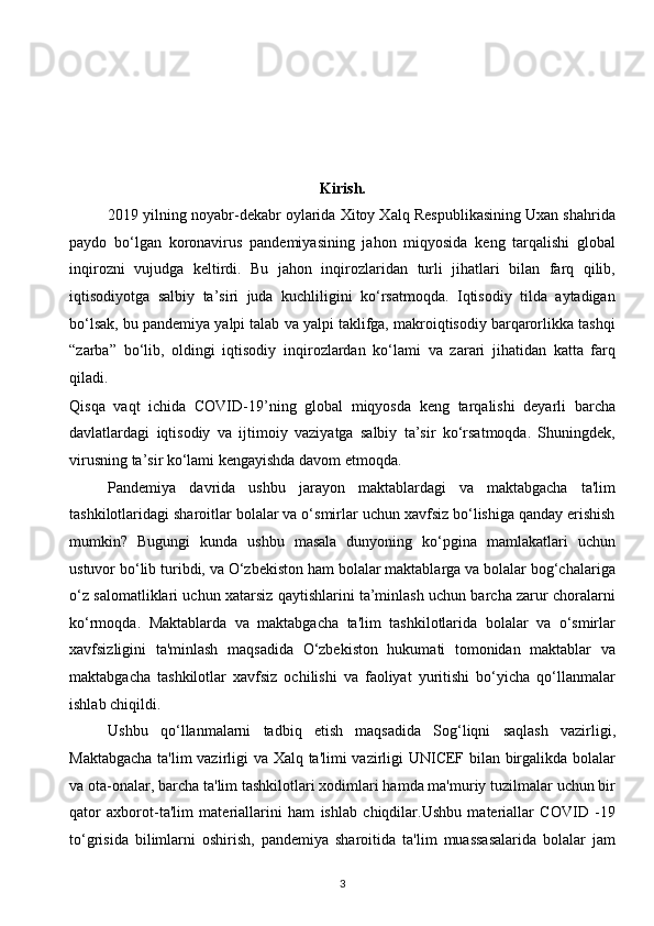 Kirish. 
2019 yilning noyabr-dekabr oylarida Xitoy Xalq Respublikasining Uxan shahrida
paydo   bo‘lgan   koronavirus   pandemiyasining   jahon   miqyosida   keng   tarqalishi   global
inqirozni   vujudga   keltirdi.   Bu   jahon   inqirozlaridan   turli   jihatlari   bilan   farq   qilib,
iqtisodiyotga   salbiy   ta’siri   juda   kuchliligini   ko‘rsatmoqda.   Iqtisodiy   tilda   aytadigan
bo‘lsak, bu pandemiya yalpi talab va yalpi taklifga, makroiqtisodiy barqarorlikka tashqi
“zarba”   bo‘lib,   oldingi   iqtisodiy   inqirozlardan   ko‘lami   va   zarari   jihatidan   katta   farq
qiladi. 
Qisqa   vaqt   ichida   COVID-19’ning   global   miqyosda   keng   tarqalishi   deyarli   barcha
davlatlardagi   iqtisodiy   va   ijtimoiy   vaziyatga   salbiy   ta’sir   ko‘rsatmoqda.   Shuningdek,
virusning ta’sir ko‘lami kengayishda davom etmoqda. 
Pandemiya   davrida   ushbu   jarayon   maktablardagi   va   maktabgacha   ta'lim
tashkilotlaridagi sharoitlar bolalar va o‘smirlar uchun xavfsiz bo‘lishiga qanday erishish
mumkin?   Bugungi   kunda   ushbu   masala   dunyoning   ko‘pgina   mamlakatlari   uchun
ustuvor bo‘lib turibdi, va O‘zbekiston ham bolalar maktablarga va bolalar bog‘chalariga
o‘z salomatliklari uchun xatarsiz qaytishlarini ta’minlash uchun barcha zarur choralarni
ko‘rmoqda.   Maktablarda   va   maktabgacha   ta'lim   tashkilotlarida   bolalar   va   o‘smirlar
xavfsizligini   ta'minlash   maqsadida   O‘zbekiston   hukumati   tomonidan   maktablar   va
maktabgacha   tashkilotlar   xavfsiz   ochilishi   va   faoliyat   yuritishi   bo‘yicha   qo‘llanmalar
ishlab chiqildi.  
Ushbu   qo‘llanmalarni   tadbiq   etish   maqsadida   Sog‘liqni   saqlash   vazirligi,
Maktabgacha ta'lim vazirligi va Xalq ta'limi vazirligi UNICEF bilan birgalikda bolalar
va ota-onalar, barcha ta'lim tashkilotlari xodimlari hamda ma'muriy tuzilmalar uchun bir
qator   axborot-ta'lim   materiallarini   ham   ishlab   chiqdilar.Ushbu   materiallar   COVID   -19
to‘grisida   bilimlarni   oshirish,   pandemiya   sharoitida   ta'lim   muassasalarida   bolalar   jam
3