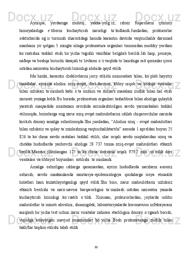 Ayniqsa,   yordamga   muhtoj,   yakka-yolg`iz,   ishsiz   fuqarolarni   ijtimoiy
himoyalashga   e`tiborni   kuchaytirish   zarurligi   ta`kidlandi.Jumladan,   prokurorlar
sektorlarida   og`ir   turmush   sharoitidagi   hamda   karantin   davrida   vaqtinchalik   daromad
manbaini   yo`qotgan   5   mingta   oilaga   prokuratura   organlari   tomonidan   moddiy   yordam
ko`rsatishni   tashkil   etish   bo`yicha   tegishli   vazifalar   belgilab   berildi.Ish   haqi,   pensiya,
nafaqa va boshqa birinchi darajali to`lovlarni o`z vaqtida to`lanishiga oid qonunlar ijrosi
ustidan nazoratni kuchaytirish lozimligi alohida qayd etildi.  
Ma`lumki, karantin cheklovlarini joriy etilishi munosabati  bilan, ko`plab hayotiy
masalalar,   ayniqsa   aholini   oziq-ovqat,   dori-darmon,   tibbiy   niqob   va   boshqa   vositalar
bilan   uzluksiz   ta`minlash   kabi   o`ta   muhim   va   dolzarb   masalani   zudlik   bilan   hal   etish
zarurati yuzaga keldi.Bu borada, prokuratura organlari tashabbusi bilan aholiga qulaylik
yaratish   maqsadida   muntazam   ravishda   arzonlashtirilgan   savdo   yarmarkalari   tashkil
etilmoqda, bozorlarga eng zarur oziq-ovqat mahsulotlarini ishlab chiqaruvchilar narxida
kiritish doimiy amalga oshirilmoqda.Shu jumladan, “Aholini oziq - ovqat  mahsulotlari
bilan uzluksiz va qulay ta`minlashning vaqtinchaliktartibi” asosida 1 apreldan buyon 25
826   ta   ko`chma   savdo   rastalari   tashkil   etilib,   ular   orqali   savdo   nuqtalaridan   uzoq   va
chekka   hududlarda   yashovchi   aholiga   28   737   tonna   oziq-ovqat   mahsulotlari   etkazib
berildi.Maxsus   jihozlangan   127   ta   ko`chma   dorixona   orqali   979,7   mln.   so`mlik   dori
vositalari va tibbiyot buyumlari  sotilishi  ta`minlandi. 
Amalga   oshirilgan   ishlarga   qaramasdan,   ayrim   hududlarda   narxlarni   asossiz
oshirish,   savdo   maskanlarida   sanitariya-epidemiologiya   qoidalarga   rioya   etmaslik
holatlari   ham   kuzatilayotganligi   qayd   etildi.Shu   bois,   zarur   mahsulotlarni   uzluksiz
etkazib   berilishi   va   narx-navosi   barqarorligini   ta`minlash   ustidan   nazoratni   yanada
kuchaytirish   lozimligi   ko`rsatib   o`tildi.   Xususan,   prokurorlardan,   joylarda   ushbu
mahsulotlar ta`minoti ahvolini, shuningdek, laboratoriyalarda koronavirus infeksiyasini
aniqlash bo`yicha test uchun zarur vositalar zahirasi etarliligini doimiy o`rganib borish,
vujudga   kelayotgan   mavjud   muammolar   bo`yicha   Bosh   prokuraturaga   zudlik   bilan
takliflar taqdim etilishi talab etildi. 
30