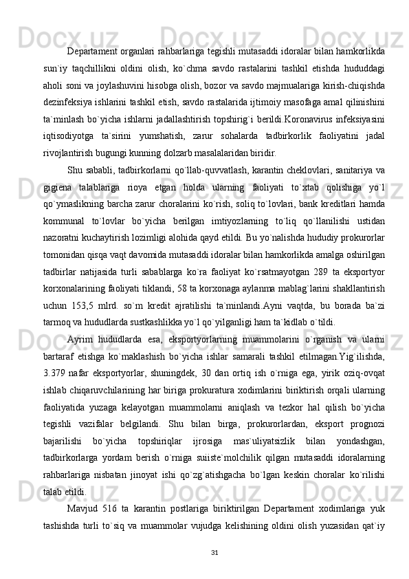 Departament organlari rahbarlariga tegishli mutasaddi idoralar bilan hamkorlikda
sun`iy   taqchillikni   oldini   olish,   ko`chma   savdo   rastalarini   tashkil   etishda   hududdagi
aholi soni va joylashuvini hisobga olish, bozor va savdo majmualariga kirish-chiqishda
dezinfeksiya ishlarini tashkil etish, savdo rastalarida ijtimoiy masofaga amal qilinishini
ta`minlash bo`yicha ishlarni jadallashtirish topshirig`i berildi.Koronavirus infeksiyasini
iqtisodiyotga   ta`sirini   yumshatish,   zarur   sohalarda   tadbirkorlik   faoliyatini   jadal
rivojlantirish bugungi kunning dolzarb masalalaridan biridir. 
Shu sababli, tadbirkorlarni qo`llab-quvvatlash, karantin cheklovlari, sanitariya va
gigiena   talablariga   rioya   etgan   holda   ularning   faoliyati   to`xtab   qolishiga   yo`l
qo`ymaslikning barcha zarur choralarini ko`rish, soliq to`lovlari, bank kreditlari hamda
kommunal   to`lovlar   bo`yicha   berilgan   imtiyozlarning   to`liq   qo`llanilishi   ustidan
nazoratni kuchaytirish lozimligi alohida qayd etildi. Bu yo`nalishda hududiy prokurorlar
tomonidan qisqa vaqt davomida mutasaddi idoralar bilan hamkorlikda amalga oshirilgan
tadbirlar   natijasida   turli   sabablarga   ko`ra   faoliyat   ko`rsatmayotgan   289   ta   eksportyor
korxonalarining faoliyati tiklandi, 58 ta korxonaga aylanma mablag`larini shakllantirish
uchun   153,5   mlrd.   so`m   kredit   ajratilishi   ta`minlandi.Ayni   vaqtda,   bu   borada   ba`zi
tarmoq va hududlarda sustkashlikka yo`l qo`yilganligi ham ta`kidlab o`tildi. 
Ayrim   hududlarda   esa,   eksportyorlarning   muammolarini   o`rganish   va   ularni
bartaraf   etishga   ko`maklashish   bo`yicha   ishlar   samarali   tashkil   etilmagan.Yig`ilishda,
3.379   nafar   eksportyorlar,   shuningdek,   30   dan   ortiq   ish   o`rniga   ega,   yirik   oziq-ovqat
ishlab chiqaruvchilarining har  biriga prokuratura xodimlarini  biriktirish orqali  ularning
faoliyatida   yuzaga   kelayotgan   muammolarni   aniqlash   va   tezkor   hal   qilish   bo`yicha
tegishli   vazifalar   belgilandi.   Shu   bilan   birga,   prokurorlardan,   eksport   prognozi
bajarilishi   bo`yicha   topshiriqlar   ijrosiga   mas`uliyatsizlik   bilan   yondashgan,
tadbirkorlarga   yordam   berish   o`rniga   suiiste`molchilik   qilgan   mutasaddi   idoralarning
rahbarlariga   nisbatan   jinoyat   ishi   qo`zg`atishgacha   bo`lgan   keskin   choralar   ko`rilishi
talab etildi. 
Mavjud   516   ta   karantin   postlariga   biriktirilgan   Departament   xodimlariga   yuk
tashishda   turli   to`siq   va   muammolar   vujudga   kelishining   oldini   olish   yuzasidan   qat`iy
31