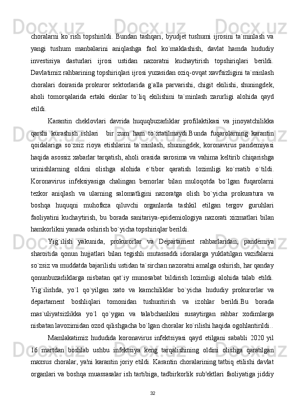 choralarni   ko`rish   topshirildi.   Bundan   tashqari,   byudjet   tushumi   ijrosini   ta`minlash   va
yangi   tushum   manbalarini   aniqlashga   faol   ko`maklashish,   davlat   hamda   hududiy
investisiya   dasturlari   ijrosi   ustidan   nazoratni   kuchaytirish   topshiriqlari   berildi.
Davlatimiz rahbarining topshiriqlari ijrosi yuzasidan oziq-ovqat xavfsizligini ta`minlash
choralari   doirasida   prokuror   sektorlarida   g`alla   parvarishi,   chigit   ekilishi,   shuningdek,
aholi   tomorqalarida   ertaki   ekinlar   to`liq   ekilishini   ta`minlash   zarurligi   alohida   qayd
etildi. 
Karantin   cheklovlari   davrida   huquqbuzarliklar   profilaktikasi   va   jinoyatchilikka
qarshi   kurashish   ishlari     bir   zum   ham   to`xtatilmaydi.Bunda   fuqarolarning   karantin
qoidalariga   so`zsiz   rioya   etishlarini   ta`minlash,   shuningdek,   koronavirus   pandemiyasi
haqida asossiz xabarlar tarqatish, aholi orasida sarosima va vahima keltirib chiqarishga
urinishlarning   oldini   olishga   alohida   e`tibor   qaratish   lozimligi   ko`rsatib   o`tildi.
Koronavirus   infeksiyasiga   chalingan   bemorlar   bilan   muloqotda   bo`lgan   fuqarolarni
tezkor   aniqlash   va   ularning   salomatligini   nazoratga   olish   bo`yicha   prokuratura   va
boshqa   huquqni   muhofaza   qiluvchi   organlarda   tashkil   etilgan   tergov   guruhlari
faoliyatini   kuchaytirish,   bu   borada   sanitariya-epidemiologiya   nazorati   xizmatlari   bilan
hamkorlikni yanada oshirish bo`yicha topshiriqlar berildi. 
Yig`ilish   yakunida,   prokurorlar   va   Departament   rahbarlaridan,   pandemiya
sharoitida   qonun   hujjatlari   bilan   tegishli   mutassaddi   idoralarga   yuklatilgan   vazifalarni
so`zsiz va muddatda bajarilishi ustidan ta`sirchan nazoratni amalga oshirish, har qanday
qonunbuzarliklarga   nisbatan   qat`iy   munosabat   bildirish   lozimligi   alohida   talab   etildi.
Yig`ilishda,   yo`l   qo`yilgan   xato   va   kamchiliklar   bo`yicha   hududiy   prokurorlar   va
departament   boshliqlari   tomonidan   tushuntirish   va   izohlar   berildi.Bu   borada
mas`uliyatsizlikka   yo`l   qo`ygan   va   talabchanlikni   susaytirgan   rahbar   xodimlarga
nisbatan lavozimidan ozod qilishgacha bo`lgan choralar ko`rilishi haqida ogohlantirildi..
Mamlakatimiz   hududida   koronavirus   infektsiyasi   qayd   etilgani   sababli   2020   yil
16   martdan   boshlab   ushbu   infektsiya   keng   tarqalishining   oldini   olishga   qaratilgan
maxsus choralar, ya'ni karantin joriy etildi. Karantin choralarining tatbiq etilishi davlat
organlari  va boshqa muassasalar  ish tartibiga, tadbirkorlik sub'ektlari faoliyatiga jiddiy
32  
  