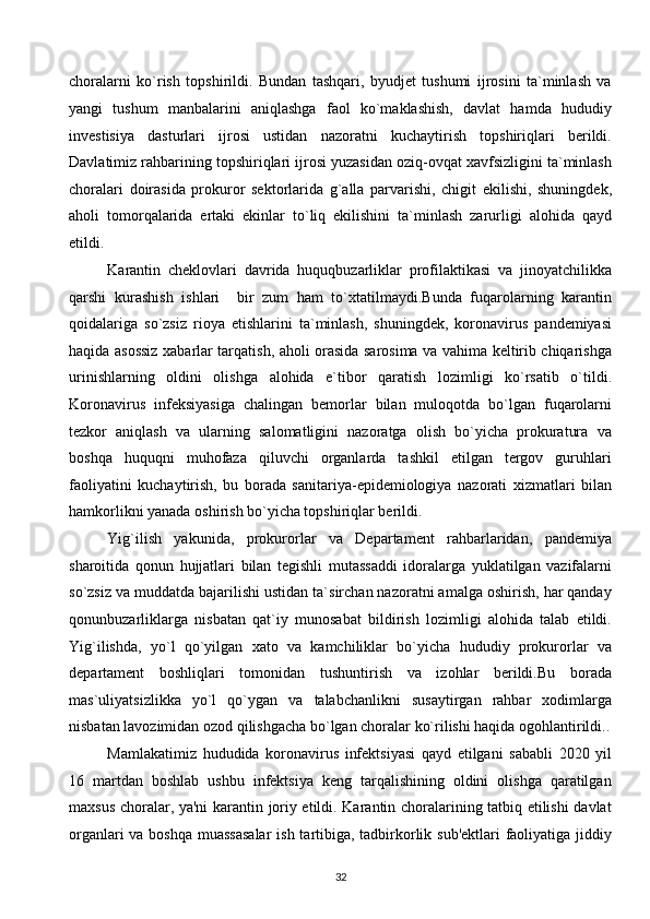 choralarni   ko`rish   topshirildi.   Bundan   tashqari,   byudjet   tushumi   ijrosini   ta`minlash   va
yangi   tushum   manbalarini   aniqlashga   faol   ko`maklashish,   davlat   hamda   hududiy
investisiya   dasturlari   ijrosi   ustidan   nazoratni   kuchaytirish   topshiriqlari   berildi.
Davlatimiz rahbarining topshiriqlari ijrosi yuzasidan oziq-ovqat xavfsizligini ta`minlash
choralari   doirasida   prokuror   sektorlarida   g`alla   parvarishi,   chigit   ekilishi,   shuningdek,
aholi   tomorqalarida   ertaki   ekinlar   to`liq   ekilishini   ta`minlash   zarurligi   alohida   qayd
etildi. 
Karantin   cheklovlari   davrida   huquqbuzarliklar   profilaktikasi   va   jinoyatchilikka
qarshi   kurashish   ishlari     bir   zum   ham   to`xtatilmaydi.Bunda   fuqarolarning   karantin
qoidalariga   so`zsiz   rioya   etishlarini   ta`minlash,   shuningdek,   koronavirus   pandemiyasi
haqida asossiz xabarlar tarqatish, aholi orasida sarosima va vahima keltirib chiqarishga
urinishlarning   oldini   olishga   alohida   e`tibor   qaratish   lozimligi   ko`rsatib   o`tildi.
Koronavirus   infeksiyasiga   chalingan   bemorlar   bilan   muloqotda   bo`lgan   fuqarolarni
tezkor   aniqlash   va   ularning   salomatligini   nazoratga   olish   bo`yicha   prokuratura   va
boshqa   huquqni   muhofaza   qiluvchi   organlarda   tashkil   etilgan   tergov   guruhlari
faoliyatini   kuchaytirish,   bu   borada   sanitariya-epidemiologiya   nazorati   xizmatlari   bilan
hamkorlikni yanada oshirish bo`yicha topshiriqlar berildi. 
Yig`ilish   yakunida,   prokurorlar   va   Departament   rahbarlaridan,   pandemiya
sharoitida   qonun   hujjatlari   bilan   tegishli   mutassaddi   idoralarga   yuklatilgan   vazifalarni
so`zsiz va muddatda bajarilishi ustidan ta`sirchan nazoratni amalga oshirish, har qanday
qonunbuzarliklarga   nisbatan   qat`iy   munosabat   bildirish   lozimligi   alohida   talab   etildi.
Yig`ilishda,   yo`l   qo`yilgan   xato   va   kamchiliklar   bo`yicha   hududiy   prokurorlar   va
departament   boshliqlari   tomonidan   tushuntirish   va   izohlar   berildi.Bu   borada
mas`uliyatsizlikka   yo`l   qo`ygan   va   talabchanlikni   susaytirgan   rahbar   xodimlarga
nisbatan lavozimidan ozod qilishgacha bo`lgan choralar ko`rilishi haqida ogohlantirildi..
Mamlakatimiz   hududida   koronavirus   infektsiyasi   qayd   etilgani   sababli   2020   yil
16   martdan   boshlab   ushbu   infektsiya   keng   tarqalishining   oldini   olishga   qaratilgan
maxsus choralar, ya'ni karantin joriy etildi. Karantin choralarining tatbiq etilishi davlat
organlari  va boshqa muassasalar  ish tartibiga, tadbirkorlik sub'ektlari faoliyatiga jiddiy
32