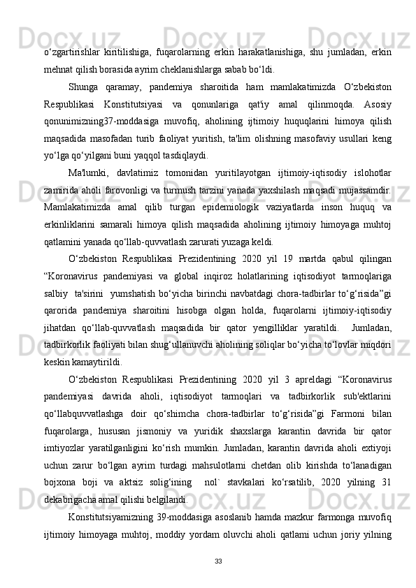 o‘zgartirishlar   kiritilishiga,   fuqarolarning   erkin   harakatlanishiga,   shu   jumladan,   erkin
mehnat qilish borasida ayrim cheklanishlarga sabab bo‘ldi. 
Shunga   qaramay,   pandemiya   sharoitida   ham   mamlakatimizda   O‘zbekiston
Respublikasi   Konstitutsiyasi   va   qonunlariga   qat'iy   amal   qilinmoqda.   Asosiy
qonunimizning37-moddasiga   muvofiq,   aholining   ijtimoiy   huquqlarini   himoya   qilish
maqsadida   masofadan   turib   faoliyat   yuritish,   ta'lim   olishning   masofaviy   usullari   keng
yo‘lga qo‘yilgani buni yaqqol tasdiqlaydi. 
Ma'lumki,   davlatimiz   tomonidan   yuritilayotgan   ijtimoiy-iqtisodiy   islohotlar
zamirida aholi farovonligi va turmush tarzini yanada yaxshilash  maqsadi  mujassamdir.
Mamlakatimizda   amal   qilib   turgan   epidemiologik   vaziyatlarda   inson   huquq   va
erkinliklarini   samarali   himoya   qilish   maqsadida   aholining   ijtimoiy   himoyaga   muhtoj
qatlamini yanada qo‘llab-quvvatlash zarurati yuzaga keldi. 
O‘zbekiston   Respublikasi   Prezidentining   2020   yil   19   martda   qabul   qilingan
“Koronavirus   pandemiyasi   va   global   inqiroz   holatlarining   iqtisodiyot   tarmoqlariga
salbiy     ta'sirini     yumshatish   bo‘yicha   birinchi   navbatdagi   chora-tadbirlar   to‘g‘risida”gi
qarorida   pandemiya   sharoitini   hisobga   olgan   holda,   fuqarolarni   ijtimoiy-iqtisodiy
jihatdan   qo‘llab-quvvatlash   maqsadida   bir   qator   yengilliklar   yaratildi.     Jumladan,
tadbirkorlik faoliyati bilan shug‘ullanuvchi aholining soliqlar bo‘yicha to‘lovlar miqdori
keskin kamaytirildi.  
O‘zbekiston   Respublikasi   Prezidentining   2020   yil   3   apreldagi   “Koronavirus
pandemiyasi   davrida   aholi,   iqtisodiyot   tarmoqlari   va   tadbirkorlik   sub'ektlarini
qo‘llabquvvatlashga   doir   qo‘shimcha   chora-tadbirlar   to‘g‘risida”gi   Farmoni   bilan
fuqarolarga,   hususan   jismoniy   va   yuridik   shaxslarga   karantin   davrida   bir   qator
imtiyozlar   yaratilganligini   ko‘rish   mumkin.   Jumladan,   karantin   davrida   aholi   extiyoji
uchun   zarur   bo‘lgan   ayrim   turdagi   mahsulotlarni   chetdan   olib   kirishda   to‘lanadigan
bojxona   boji   va   aktsiz   solig‘ining     nol`   stavkalari   ko‘rsatilib,   2020   yilning   31
dekabrigacha amal qilishi belgilandi. 
Konstitutsiyamizning  39-moddasiga  asoslanib  hamda  mazkur   farmonga muvofiq
ijtimoiy   himoyaga   muhtoj,   moddiy   yordam   oluvchi   aholi   qatlami   uchun   joriy   yilning
33  
  