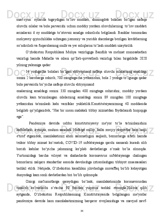 mart-iyun`   oylarida   tugaydigan   to‘lov   muddati,   shuningdek   bolalari   bo‘lgan   nafaqa
oluvchi oilalar va bola parvarishi uchun moddiy yordam oluvchilarning  to‘lov muddati
arizalarsiz   6   oy   muddatga   to‘xtovsiz   amalga   oshirilishi   belgilandi.   Banklar   tomonidan
moliyaviy qiyinchilikka uchragan jismoniy va yuridik shaxslarga berilgan kreditlarning
so‘ndirilish va fuqarolarning mulk va yer soliqlarini to‘lash muddati uzaytirildi. 
O‘zbekiston   Respublikasi   Moliya   vazirligiga   Bandlik   va   mehnat   munosabatlari
vazirligi   hamda   Mahalla   va   oilani   qo‘llab-quvvatlash   vazirligi   bilan   birgalikda   2020
yilning yakuniga qadar: 
14   yoshgacha   bolalari   bo‘lgan   ehtiyojmand   nafaqa   oluvchi   oilalarning   amaldagi
sonini 2 barobarga oshirib, 700 mingtagacha yetkazishni; bola 2 yoshga to‘lgunga qadar
bola parvarishi bo‘yicha nafaqa oluvchi ehtiyojmand 
onalarning   amaldagi   sonini   330   mingdan   400   mingtaga   oshirishni;   moddiy   yordam
oluvchi   kam   ta'minlangan   oilalarning   amaldagi   sonini   89   mingdan   100   mingtaga
yetkazishni   ta'minlash   kabi   vazifalar   yuklatildi.Konstitutsiyamizning   40   moddasida
belgilab qo‘yilganidek, “Har bir inson malakali tibbiy xizmatdan foydalanish huquqiga
ega”. 
  Pandemiya   davrida   ushbu   konstitutsiyaviy   me'yor   to‘la   ta'minlanishini
kafolatlash, ayniqsa, muhim sanaladi. Nafaqat milliy, balki xorijiy ekspertlar ham haqli
e'tirof   etganidek,   mamlakatimiz   aholi   salomatligini   saqlash,   bemorlarga   sifatli   hamda
tezkor   tibbiy   xizmat   ko‘rsatish,   COVID-19   infektsiyasiga   qarshi   samarali   kurash   olib
borish   kabilar   bo‘yicha   jahonning   ko‘plab   davlatlariga   o‘rnak   bo‘la   olmoqda.
Yurtimizdagi   barcha   viloyat   va   shaharlarda   koronavirus   infektsiyasiga   chalingan
bemorlarni   xalqaro   standartlar   asosida   davolashga   ixtisoslashgan   tibbiyot   muassasalari
tashkil   etildi.   Natijada,   O‘zbekiston   kasallikni   jilovlashga   muvaffaq   bo‘lib   kelayotgan
dunyodagi kam sonli davlatlardan biri bo‘lib qolmoqda.  
Oxirgi   ma'lumotlarga   qaraydigan   bo‘lsak,   mamlakatimizda   koronavirusdan
tuzalish   ko‘rsatkichi   o‘rtacha   90   foizdan   yuqorini   tashkil   etmoqda.Xulosa   qilib
aytganda,   O‘zbekiston   Respublikasining   Konstitutsiyasida   belgilangan   me'yorlar
pandemiya   davrida   ham   mamlakatimizning   barqaror   rivojlanishiga   va   mavjud   xavf-
34