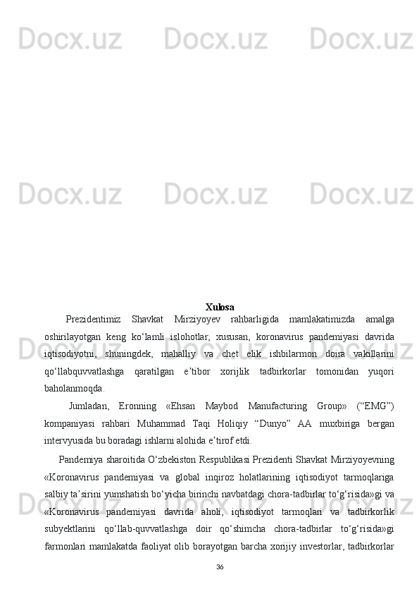  
 
 
 
 
 
 
 
Xulosa
    Prezidentimiz   Shavkat   Mirziyoyev   rahbarligida   mamlakatimizda   amalga
oshirilayotgan   keng   ko‘lamli   islohotlar,   xususan,   koronavirus   pandemiyasi   davrida
iqtisodiyotni,   shuningdek,   mahalliy   va   chet   elik   ishbilarmon   doira   vakillarini
qo‘llabquvvatlashga   qaratilgan   e tibor   xorijlik   tadbirkorlar   tomonidan   yuqoriʼ
baholanmoqda. 
Jumladan,   Eronning   «Ehsan   Maybod   Manufacturing   Group»   (“EMG”)
kompaniyasi   rahbari   Muhammad   Taqi   Holiqiy   “Dunyo”   AA   muxbiriga   bergan
intervyusida bu boradagi ishlarni alohida e tirof etdi. 	
ʼ
       Pandemiya sharoitida O‘zbekiston Respublikasi Prezidenti Shavkat Mirziyoyevning
«Koronavirus   pandemiyasi   va   global   inqiroz   holatlarining   iqtisodiyot   tarmoqlariga
salbiy ta sirini yumshatish bo‘yicha birinchi navbatdagi chora-tadbirlar to‘g‘risida»gi va	
ʼ
«Koronavirus   pandemiyasi   davrida   aholi,   iqtisodiyot   tarmoqlari   va   tadbirkorlik
subyektlarini   qo‘llab-quvvatlashga   doir   qo‘shimcha   chora-tadbirlar   to‘g‘risida»gi
farmonlari mamlakatda faoliyat olib borayotgan barcha xorijiy investorlar, tadbirkorlar
36  
  