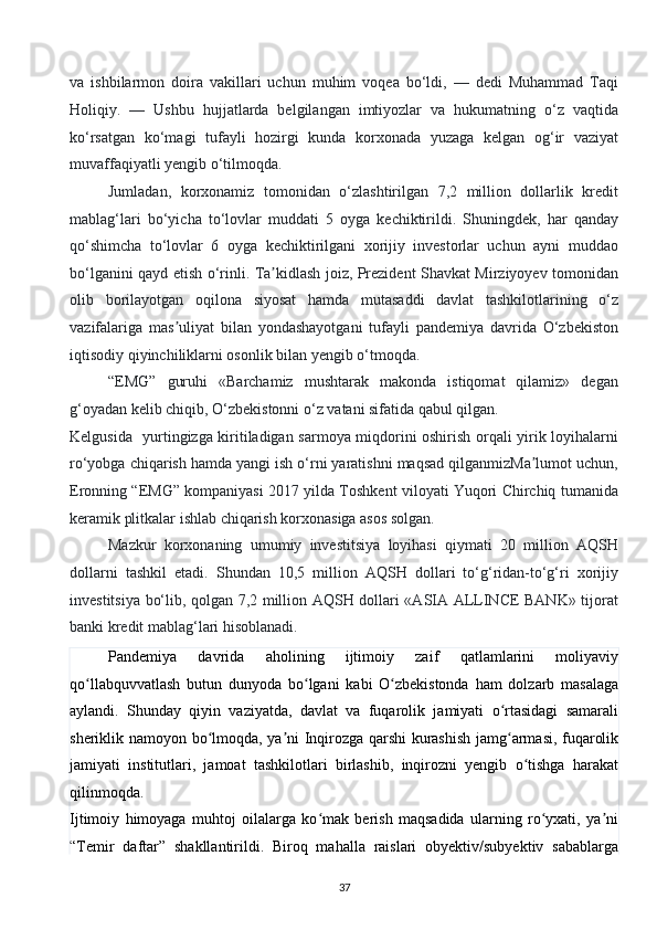 va   ishbilarmon   doira   vakillari   uchun   muhim   voqea   bo‘ldi,   —   dedi   Muhammad   Taqi
Holiqiy.   —   Ushbu   hujjatlarda   belgilangan   imtiyozlar   va   hukumatning   o‘z   vaqtida
ko‘rsatgan   ko‘magi   tufayli   hozirgi   kunda   korxonada   yuzaga   kelgan   og‘ir   vaziyat
muvaffaqiyatli yengib o‘tilmoqda.  
Jumladan,   korxonamiz   tomonidan   o‘zlashtirilgan   7,2   million   dollarlik   kredit
mablag‘lari   bo‘yicha   to‘lovlar   muddati   5   oyga   kechiktirildi.   Shuningdek,   har   qanday
qo‘shimcha   to‘lovlar   6   oyga   kechiktirilgani   xorijiy   investorlar   uchun   ayni   muddao
bo‘lganini qayd etish o‘rinli. Ta kidlash joiz, Prezident Shavkat Mirziyoyev tomonidanʼ
olib   borilayotgan   oqilona   siyosat   hamda   mutasaddi   davlat   tashkilotlarining   o‘z
vazifalariga   mas uliyat   bilan   yondashayotgani   tufayli   pandemiya   davrida   O‘zbekiston	
ʼ
iqtisodiy qiyinchiliklarni osonlik bilan yengib o‘tmoqda. 
“EMG”   guruhi   «Barchamiz   mushtarak   makonda   istiqomat   qilamiz»   degan
g‘oyadan kelib chiqib, O‘zbekistonni o‘z vatani sifatida qabul qilgan. 
Kelgusida   yurtingizga kiritiladigan sarmoya miqdorini oshirish orqali yirik loyihalarni
ro‘yobga chiqarish hamda yangi ish o‘rni yaratishni maqsad qilganmizMa lumot uchun,	
ʼ
Eronning “EMG” kompaniyasi 2017 yilda Toshkent viloyati Yuqori Chirchiq tumanida
keramik plitkalar ishlab chiqarish korxonasiga asos solgan. 
Mazkur   korxonaning   umumiy   investitsiya   loyihasi   qiymati   20   million   AQSH
dollarni   tashkil   etadi.   Shundan   10,5   million   AQSH   dollari   to‘g‘ridan-to‘g‘ri   xorijiy
investitsiya bo‘lib, qolgan 7,2 million AQSH dollari «ASIA ALLINCE BANK» tijorat
banki kredit mablag‘lari hisoblanadi. 
Pandemiya   davrida   aholining   ijtimoiy   zaif   qatlamlarini   moliyaviy
qo llabquvvatlash   butun   dunyoda   bo lgani   kabi   O zbekistonda   ham   dolzarb   masalaga	
ʻ ʻ ʻ
aylandi.   Shunday   qiyin   vaziyatda,   davlat   va   fuqarolik   jamiyati   o rtasidagi   samarali	
ʻ
sheriklik namoyon bo lmoqda, ya ni Inqirozga qarshi kurashish jamg armasi, fuqarolik	
ʻ ʼ ʻ
jamiyati   institutlari,   jamoat   tashkilotlari   birlashib,   inqirozni   yengib   o tishga   harakat	
ʻ
qilinmoqda. 
Ijtimoiy   himoyaga   muhtoj   oilalarga   ko mak   berish   maqsadida   ularning   ro yxati,   ya ni	
ʻ ʻ ʼ
“Temir   daftar”   shakllantirildi.   Biroq   mahalla   raislari   obyektiv/subyektiv   sabablarga
37  
  