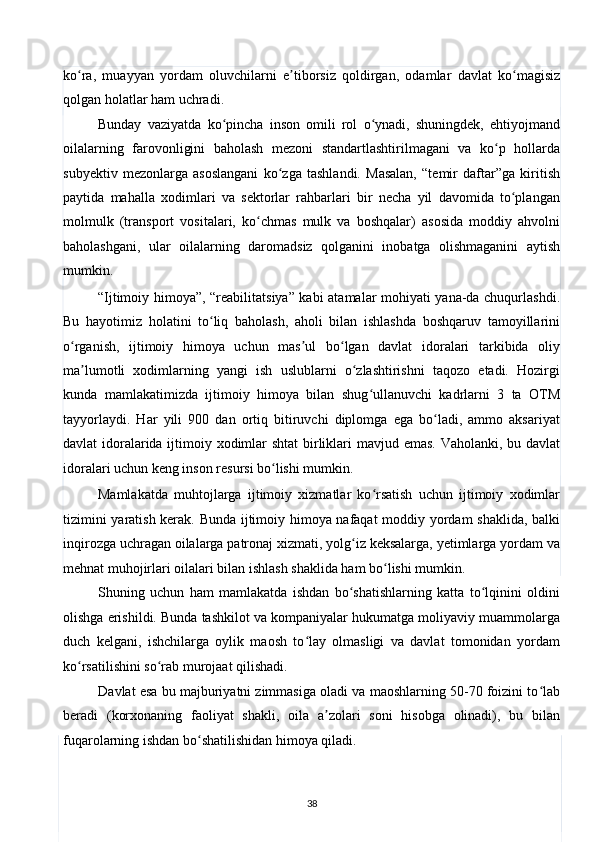 ko ra,   muayyan   yordam   oluvchilarni   e tiborsiz   qoldirgan,   odamlar   davlat   ko magisizʻ ʼ ʻ
qolgan holatlar ham uchradi.  
Bunday   vaziyatda   ko pincha   inson   omili   rol   o ynadi,   shuningdek,   ehtiyojmand	
ʻ ʻ
oilalarning   farovonligini   baholash   mezoni   standartlashtirilmagani   va   ko p   hollarda	
ʻ
subyektiv   mezonlarga   asoslangani   ko zga   tashlandi.   Masalan,   “temir   daftar”ga   kiritish	
ʻ
paytida   mahalla   xodimlari   va   sektorlar   rahbarlari   bir   necha   yil   davomida   to plangan	
ʻ
molmulk   (transport   vositalari,   ko chmas   mulk   va   boshqalar)   asosida   moddiy   ahvolni	
ʻ
baholashgani,   ular   oilalarning   daromadsiz   qolganini   inobatga   olishmaganini   aytish
mumkin. 
“Ijtimoiy himoya”, “reabilitatsiya” kabi atamalar mohiyati yana-da chuqurlashdi.
Bu   hayotimiz   holatini   to liq   baholash,   aholi   bilan   ishlashda   boshqaruv   tamoyillarini	
ʻ
o rganish,   ijtimoiy   himoya   uchun   mas ul   bo lgan   davlat   idoralari   tarkibida   oliy	
ʻ ʼ ʻ
ma lumotli   xodimlarning   yangi   ish   uslublarni   o zlashtirishni   taqozo   etadi.   Hozirgi	
ʼ ʻ
kunda   mamlakatimizda   ijtimoiy   himoya   bilan   shug ullanuvchi   kadrlarni   3   ta   OTM	
ʻ
tayyorlaydi.   Har   yili   900   dan   ortiq   bitiruvchi   diplomga   ega   bo ladi,   ammo   aksariyat	
ʻ
davlat idoralarida ijtimoiy xodimlar  shtat  birliklari mavjud emas. Vaholanki, bu davlat
idoralari uchun keng inson resursi bo lishi mumkin.  	
ʻ
Mamlakatda   muhtojlarga   ijtimoiy   xizmatlar   ko rsatish   uchun   ijtimoiy   xodimlar	
ʻ
tizimini yaratish kerak. Bunda ijtimoiy himoya nafaqat  moddiy yordam shaklida, balki
inqirozga uchragan oilalarga patronaj xizmati, yolg iz keksalarga, yetimlarga yordam va	
ʻ
mehnat muhojirlari oilalari bilan ishlash shaklida ham bo lishi mumkin. 	
ʻ
Shuning   uchun   ham   mamlakatda   ishdan   bo shatishlarning   katta   to lqinini   oldini	
ʻ ʻ
olishga erishildi. Bunda tashkilot va kompaniyalar hukumatga moliyaviy muammolarga
duch   kelgani,   ishchilarga   oylik   maosh   to lay   olmasligi   va   davlat   tomonidan   yordam	
ʻ
ko rsatilishini so rab murojaat qilishadi. 	
ʻ ʻ
Davlat esa bu majburiyatni zimmasiga oladi va maoshlarning 50-70 foizini to lab	
ʻ
beradi   (korxonaning   faoliyat   shakli,   oila   a zolari   soni   hisobga   olinadi),   bu   bilan	
ʼ
fuqarolarning ishdan bo shatilishidan himoya qiladi. 	
ʻ
38  
  