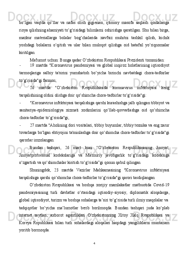 bo‘lgan   vaqtda   qo‘llar   va   nafas   olish   gigienasi,   ijtimoiy   masofa   saqlash   qoidalariga
rioya qilishning ahamiyati to‘g‘risidagi bilimlarni oshirishga qaratilgan. Shu bilan birga,
mazkur   materiallarga   bolalar   bog‘chalarida   xavfsiz   muhitni   tashkil   qilish,   kichik
yoshdagi   bolalarni   o‘qitish   va   ular   bilan   muloqot   qilishga   oid   batafsil   yo‘riqnomalar
kiritilgan.  
Ma'lumot uchun: Bunga qadar O‘zbekiston Respublikasi Prezidenti tomonidan: 
- 19   martda   "Koronavirus   pandemiyasi   va   global   inqiroz   holatlarining   iqtisodiyot
tarmoqlariga   salbiy   ta'sirini   yumshatish   bo‘yicha   birinchi   navbatdagi   chora-tadbirlar
to‘g‘risida"gi farmon; 
- 26   martda   "O‘zbekiston   Respublikasida   koronavirus   infektsiyasi   keng
tarqalishining oldini olishga doir qo‘shimcha chora-tadbirlar to‘g‘risida"gi: 
- "Koronavirus infektsiyasi tarqalishiga qarshi kurashishga jalb qilingan tibbiyot va
sanitariya-epidemiologiya   xizmati   xodimlarini   qo‘llab-quvvatlashga   oid   qo‘shimcha
chora-tadbirlar to‘g‘risida"gi; 
- 27 martda "Aholining dori vositalari, tibbiy buyumlar, tibbiy texnika va eng zarur
tovarlarga bo‘lgan ehtiyojini ta'minlashga doir qo‘shimcha chora-tadbirlar to‘g‘risida"gi
qarorlar imzolangan. 
Bundan   tashqari,   26   mart   kuni   “O‘zbekiston   Respublikasining   Jinoyat,
Jinoyatprotsessual   kodekslariga   va   Ma'muriy   javobgarlik   to‘g‘risidagi   kodeksiga
o‘zgartish va qo‘shimchalar kiritish to‘g‘risida”gi qonun qabul qilingan. 
Shuningdek,   23   martda   Vazirlar   Mahkamasining   "Koronavirus   infektsiyasi
tarqalishiga qarshi qo‘shimcha chora-tadbirlar to‘g‘risida"gi qarori tasdiqlangan. 
O‘zbekiston   Respublikasi   va   boshqa   xorijiy   mamlakatlar   matbuotida   Covid-19
pandemiyasining   turli   davlatlar   o‘rtasidagi   iqtisodiy-siyosiy,   diplomatik   aloqalarga,
global iqtisodiyot, turizm va boshqa sohalarga ta’siri to‘g‘risida turli ilmiy maqolalar va 
tadqiqotlar   bo‘yicha   ma’lumotlar   berib   borilmoqda.   Bundan   tashqari   juda   ko‘plab
internet   saytlari,   axborot   agentliklari   O‘zbekistonning   Xitoy   Xalq   Respublikasi   va
Koreya   Rspublikasi   bilan   turli   sohalardagi   aloqalari   haqidagi   yangiliklarni   muntazam
yoritib bormoqda.  
4  
  