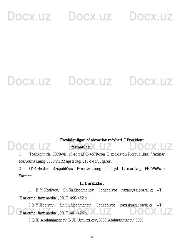  
 
Foydalanilgan adabiyotlar ro‘yhati. I.Prezident
farmonlari. 
1. Toshkent   sh.   2020-yil   15-aprel,PQ-4679-son   O‘zbekiston   Respublikasi   Vazirlar
Mahkamasining 2020 yil 22 apreldagi 213-f-sonli qarori. 
2. O‘zbekiston   Respublikasi   Prezidentining   2020-yil   19-martdagi   PF-5969son
Farmoni. 
II. Darsliklar. 
1.  B.Y.Xodiyev,  Sh.Sh.Shodmonov.  Iqtisodiyot  nazariyasi.(darslik)  –T.: 
“Barkamol fayz media”, 2017. 450-459 b. 
2.B.Y.Xodiyev,  Sh.Sh.Shodmonov.  Iqtisodiyot  nazariyasi.(darslik)  –T.: 
“Barkamol fayz media”, 2017. 481-496 b. 
   3.Q.X. Abdurahmonov, B.X. Umurzakov, X.X. Abdurahmanov.  2021  
40  
  