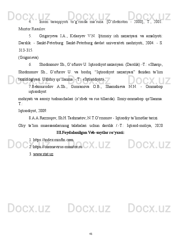 4. Inson   taraqqiyoti   to g risida   ma ruza.   [O zbekiston   -   2000],   T.,   2001.ʻ ʻ ʼ ʻ
Muxtor Rasulov. 
5. Grigoryeva   I.A.,   Kelasyev   V.N.   Ijtimoiy   ish   nazariyasi   va   amaliyoti:
Darslik.   -   Sankt-Peterburg:   Sankt-Peterburg   davlat   universiteti   nashriyoti,   2004.   -   S.
313-315. 
(Grigorieva) 
6. Shоdmоnоv Sh., G‘оfurоv U. Iqtisоdiyot nazariyasi. (Darslik) -T.: «Sharq»,
Shоdmоnоv   Sh.,   G‘оfurоv   U.   va   bоshq.   “Iqtisоdiyot   nazariyasi”   fanidan   ta’lim
tехnоlоgiyasi. Uslubiy qo‘llanma. - T.: «Iqtisоdiyot», 
7.Bekmurodov   A.Sh.,   Gimranova   O.B.,   Shamshieva   N.N.   -   Ommabop
iqtisodiyot: 
mohiyati   va   asosiy   tushunchalari   (o‘zbek   va   rus   tillarida).   Ilmiy-ommabop   qo‘llanma.
Т .: 
Iqtisodiyot, 2009. 
8.A.A.Razzoqov, Sh.H.Tashmatov, N.T.O‘rmonov - Iqtisodiy ta’limotlar tarixi. 
Oliy   ta’lim   muassasalarining   talabalari   uchun   darslik   /.-T.:   Iqtisod-moliya,   2020
III.Foydalanilgan Veb-saytlar ro‘yxati: 
1. https://index.minfin.com. 
2. https://coronavirus-monitor.ru 
3. www.stat.uz       
41  
  