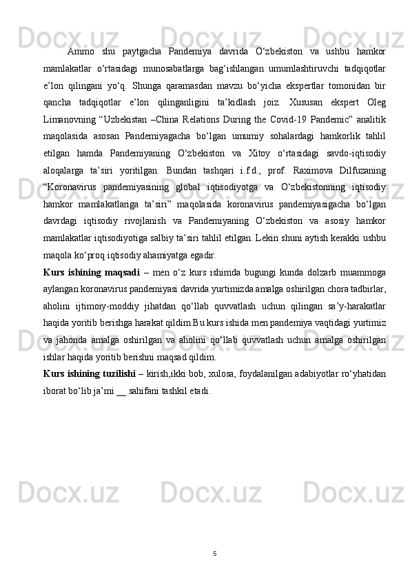 Ammo   shu   paytgacha   Pandemiya   davrida   O‘zbekiston   va   ushbu   hamkor
mamlakatlar   o‘rtasidagi   munosabatlarga   bag‘ishlangan   umumlashtiruvchi   tadqiqotlar
e’lon   qilingani   yo‘q.   Shunga   qaramasdan   mavzu   bo‘yicha   ekspertlar   tomonidan   bir
qancha   tadqiqotlar   e’lon   qilinganligini   ta’kidlash   joiz.   Xususan   ekspert   Oleg
Limanovning   “Uzbekistan   –China   Relations   During   the   Covid-19   Pandemic”   analitik
maqolasida   asosan   Pandemiyagacha   bo‘lgan   umumiy   sohalardagi   hamkorlik   tahlil
etilgan   hamda   Pandemiyaning   O‘zbekiston   va   Xitoy   o‘rtasidagi   savdo-iqtisodiy
aloqalarga   ta’siri   yoritilgan.   Bundan   tashqari   i.f.d.,   prof.   Raximova   Dilfuzaning
“Koronavirus   pandemiyasining   global   iqtisodiyotga   va   O‘zbekistonning   iqtisodiy
hamkor   mamlakatlariga   ta’siri”   maqolasida   koronavirus   pandemiyasigacha   bo‘lgan
davrdagi   iqtisodiy   rivojlanish   va   Pandemiyaning   O‘zbekiston   va   asosiy   hamkor
mamlakatlar iqtisodiyotiga salbiy ta’siri tahlil etilgan. Lekin shuni aytish kerakki ushbu
maqola ko‘proq iqtisodiy ahamiyatga egadir. 
Kurs   ishining   maqsadi   –   men   o‘z   kurs   ishimda   bugungi   kunda   dolzarb   muammoga
aylangan koronavirus pandemiyasi davrida yurtimizda amalga oshirilgan chora tadbirlar,
aholini   ijtimoiy-moddiy   jihatdan   qo‘llab   quvvatlash   uchun   qilingan   sa’y-harakatlar
haqida yoritib berishga harakat qildim.Bu kurs ishida men pandemiya vaqtidagi yurtimiz
va   jahonda   amalga   oshirilgan   va   aholini   qo‘llab   quvvatlash   uchun   amalga   oshirilgan
ishlar haqida yoritib berishni maqsad qildim. 
Kurs ishining tuzilishi   – kirish,ikki bob, xulosa, foydalanilgan adabiyotlar ro‘yhatidan
iborat bo‘lib ja’mi __ sahifani tashkil etadi.  
 
 
 
 
 
 
 
 
5  
  