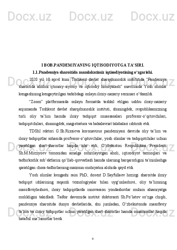 I BOB.PANDEMIYANING IQTISODIYOTGA TA’SIRI.
1.1.Pandemiya sharoitida mamlakatimiz iqtisodiyotining o‘zgarishi. 
2020   yil   10   aprel   kuni   Toshkent   davlat   sharqshunoslik   institutida   “Pandemiya
sharoitida   aholini   ijtimoiy-siyosiy   va   iqtisodiy   himoyalash”   mavzusida   Yosh   olimlar
kengashining kengaytirilgan tarkibdagi onlayn ilmiy-nazariy seminari o‘tkazildi. 
“Zoom”   platformasida   onlayn   formatda   tashkil   etilgan   ushbu   ilmiy-nazariy
anjumanda   Toshkent   davlat   sharqshunoslik   instituti,   shuningdek,   respublikamizning
turli   oliy   ta’lim   hamda   ilmiy   tadqiqot   muassasalari   professor-o‘qituvchilari,
tadqiqotchilari, shuningdek, magistratura va bakalavriat talabalari ishtirok etdi. 
TDShI   rektori   G.Sh.Rixsieva   koronavirus   pandemiyasi   davrida   oliy   ta’lim   va
ilmiy tadqiqotlar sohasida professor-o‘qituvchilar, yosh olimlar va tadqiqotchilar uchun
yaratilgan   shart-sharoitlar   haqida   zikr   etib,   O‘zbekiston   Respublikasi   Prezidenti
Sh.M.Mirziyoev   tomonidan   amalga   oshirilayotgan   aholi,   iqtisodiyot   tarmoqlari   va
tadbirkorlik sub’ektlarini qo‘llab-quvvatlash hamda ularning barqarorligini ta’minlashga
qaratilgan chora-tadbirlarning mazmun-mohiyatini alohida qayd etdi. 
Yosh   olimlar   kengashi   raisi   PhD,   dosent   D.Sayfullaev   hozirgi   sharoitda   ilmiy
tadqiqot   ishlarining   raqamli   texnologiyalar   bilan   uyg‘unlashuvi,   oliy   ta’limning
masofaviylashuvi,   ilmiy   tadqiqotlarda   innovasion   yondashuvlar   muhim   ahamiyatga
molikligini   takidladi.   Tadbir   davomida   institut   doktoranti   Sh.Po‘latov   so‘zga   chiqib,
pandemiya   sharoitida   dunyo   davlatlarida,   shu   jumladan,   O‘zbekistonda   masofaviy
ta’lim  va ilmiy tadqiqotlar uchun yaratilgan shart-sharoitlar  hamda muammolar haqida
batafsil ma’lumotlar berdi. 
6