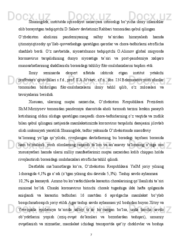 Shuningdek, institutda iqtisodiyot nazariyasi ixtisosligi bo‘yicha ilmiy izlanishlar
olib borayotgan tadqiqotchi D.Salaev davlatimiz Rahbari tomonidan qabul qilingan 
O‘zbekiston   aholisini   pandemiyaning   salbiy   ta’siridan   himoyalash   hamda
ijtimoiyiqtisodiy qo‘llab-quvvatlashga qaratilgan qarorlar va chora-tadbirlarni atroflicha
sharhlab   berdi.   O‘z   navbatida,   siyosatshunos   tadqiqotchi   O.Alimov   global   miqyosda
koronavirus   tarqalishining   dunyo   siyosatiga   ta’siri   va   post-pandemiya   xalqaro
munosabatlarining shakllanishi borasidagi tahliliy fikr-mulohazalarini taqdim etdi. 
Ilmiy   seminarda   ekspert   sifatida   ishtirok   etgan   institut   yetakchi
professoro‘qituvchilari s.f.d., prof. S.A.Jo‘raev, s.f.n., dos. I.N.Bekmuratov yosh olimlar
tomonidan   bildirilgan   fikr-mulohazalarni   ilmiy   tahlil   qilib,   o‘z   xulosalari   va
tavsiyalarini berishdi.  
Xususan,   ularning   nuqtai   nazaricha,   O‘zbekiston   Respublikasi   Prezidenti
Sh.M.Mirziyoev tomonidan pandemiya  sharoitida aholi  turmush  tarzini  keskin  pasayib
ketishining oldini olishga qaratilgan maqsadli chora-tadbirlarning o‘z vaqtida va zudlik
bilan qabul qilingani natijasida mamlakatimizda koronvirus tarqalishi darajasini jilovlab
olish imkoniyati yaratildi.Shuningdek, tadbir yakunida O‘zbekistonda masofaviy 
ta’limning   yo‘lga   qo‘yilishi,   rivojlangan   davlatlarning   bu   boradagi   tajribasi   borasida
ham   to‘xtalinib,   yosh   olimlarning   raqamli   ta’lim   va   an’anaviy   ta’limning   o‘ziga   xos
xususiyatlari   hamda  ularni   milliy  manfaatlarimiz  nuqtai  nazaridan  kelib chiqqan  holda
rivojlantirish borasidagi mulohazalari atroflicha tahlil qilindi. 
Dastlabki   ma’lumotlarga   ko‘ra,   O‘zbekiston   Respublikasi   YaIM   joriy   yilning
1choragida 4,1% ga o‘sdi (o‘tgan yilning shu davrida 5,3%). Tashqi savdo aylanmasi 
10,2% ga kamaydi. Ammo bu ko‘rsatkichlarda karantin choralarining qo‘llanilishi ta’siri
minimal   bo‘ldi.   Chunki   koronavirus   birinchi   chorak   tugashiga   ikki   hafta   qolganida
aniqlandi   va   karantin   tadbirlari   16   martdan   6   aprelgacha   mamlakat   bo‘ylab
bosqichmabosqich joriy etildi.Agar tashqi savdo aylanmasi yil boshidan buyon Xitoy va
Yevropada   epidemiya   ta’sirida   salbiy   ta’sir   ko‘rsatgan   bo‘lsa,   unda   barcha   savdo
ob’yektlarini   yopish   (oziq-ovqat   do‘konlari   va   bozorlardan   tashqari),   umumiy
ovqatlanish   va   xizmatlar,   mamlakat   ichidagi   transportda   qat’iy   cheklovlar   va   boshqa
7